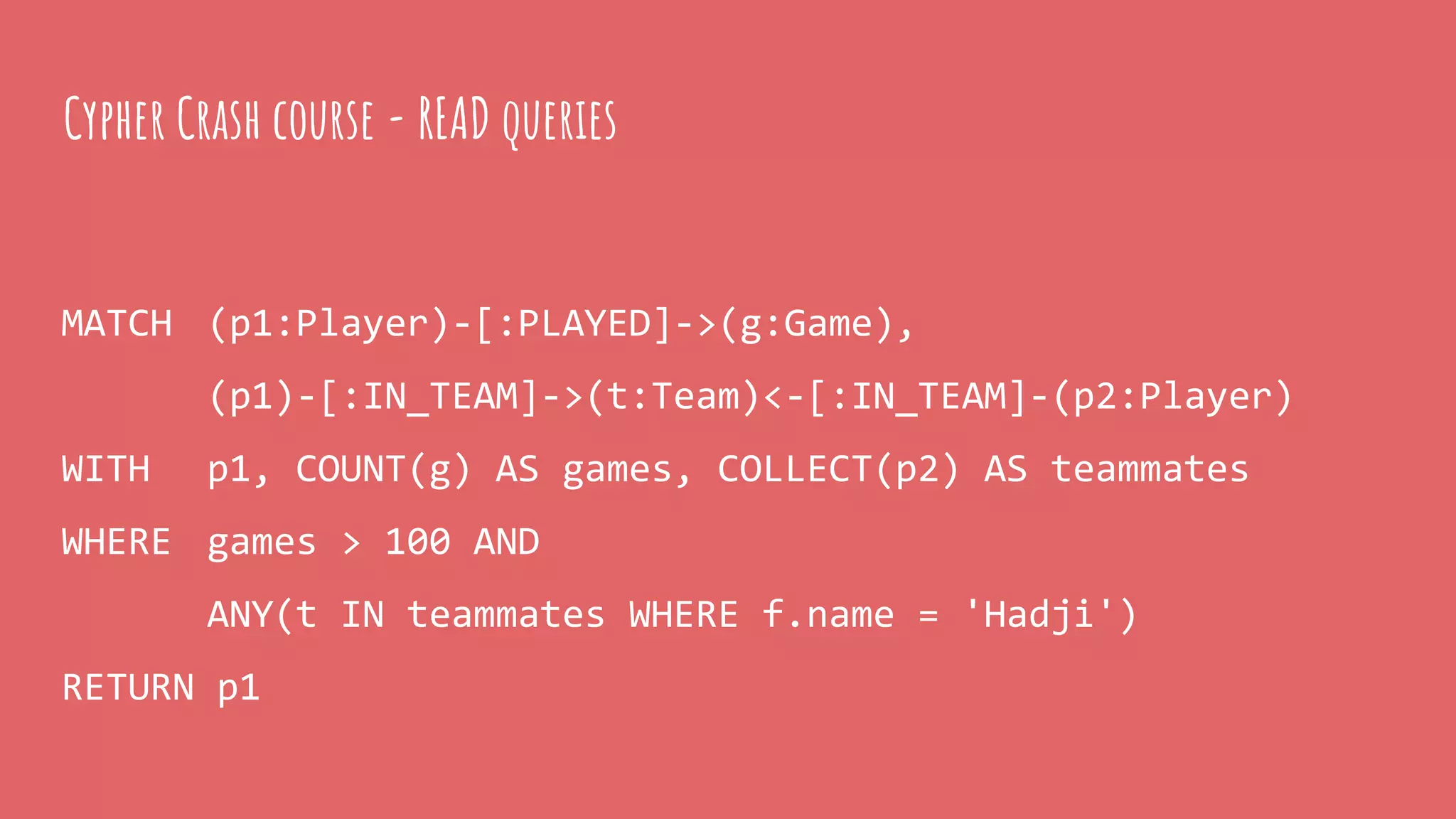 MATCH (p1:Player)-[:PLAYED]->(g:Game),
(p1)-[:IN_TEAM]->(t:Team)<-[:IN_TEAM]-(p2:Player)
WITH p1, COUNT(g) AS games, COLLECT(p2) AS teammates
WHERE games > 100 AND
ANY(t IN teammates WHERE f.name = 'Hadji')
RETURN p1
Cypher Crash course - READ queries
 
