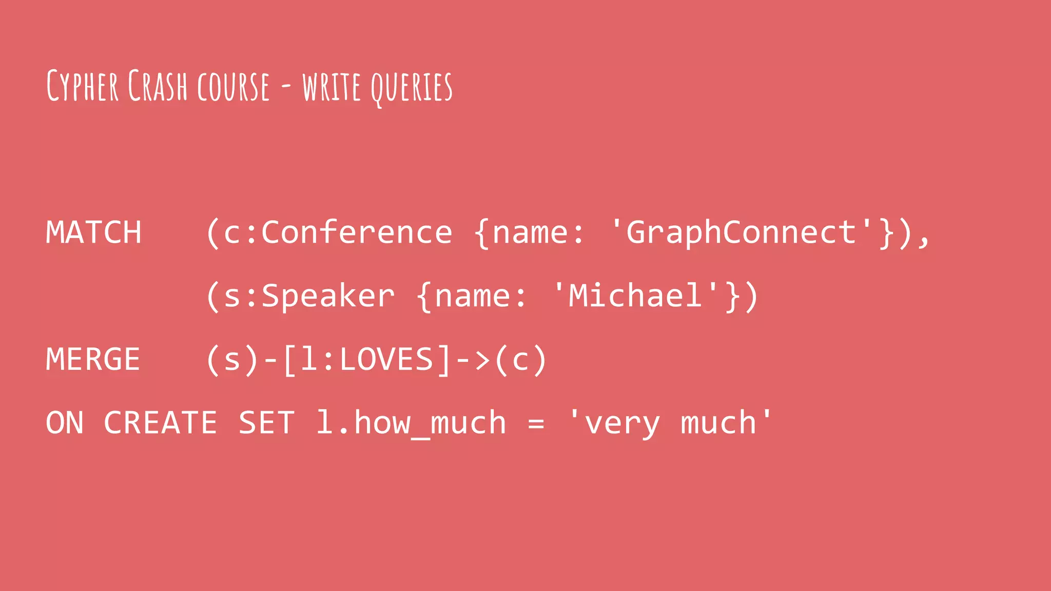MATCH (c:Conference {name: 'GraphConnect'}),
(s:Speaker {name: 'Michael'})
MERGE (s)-[l:LOVES]->(c)
ON CREATE SET l.how_much = 'very much'
Cypher Crash course - write queries
 