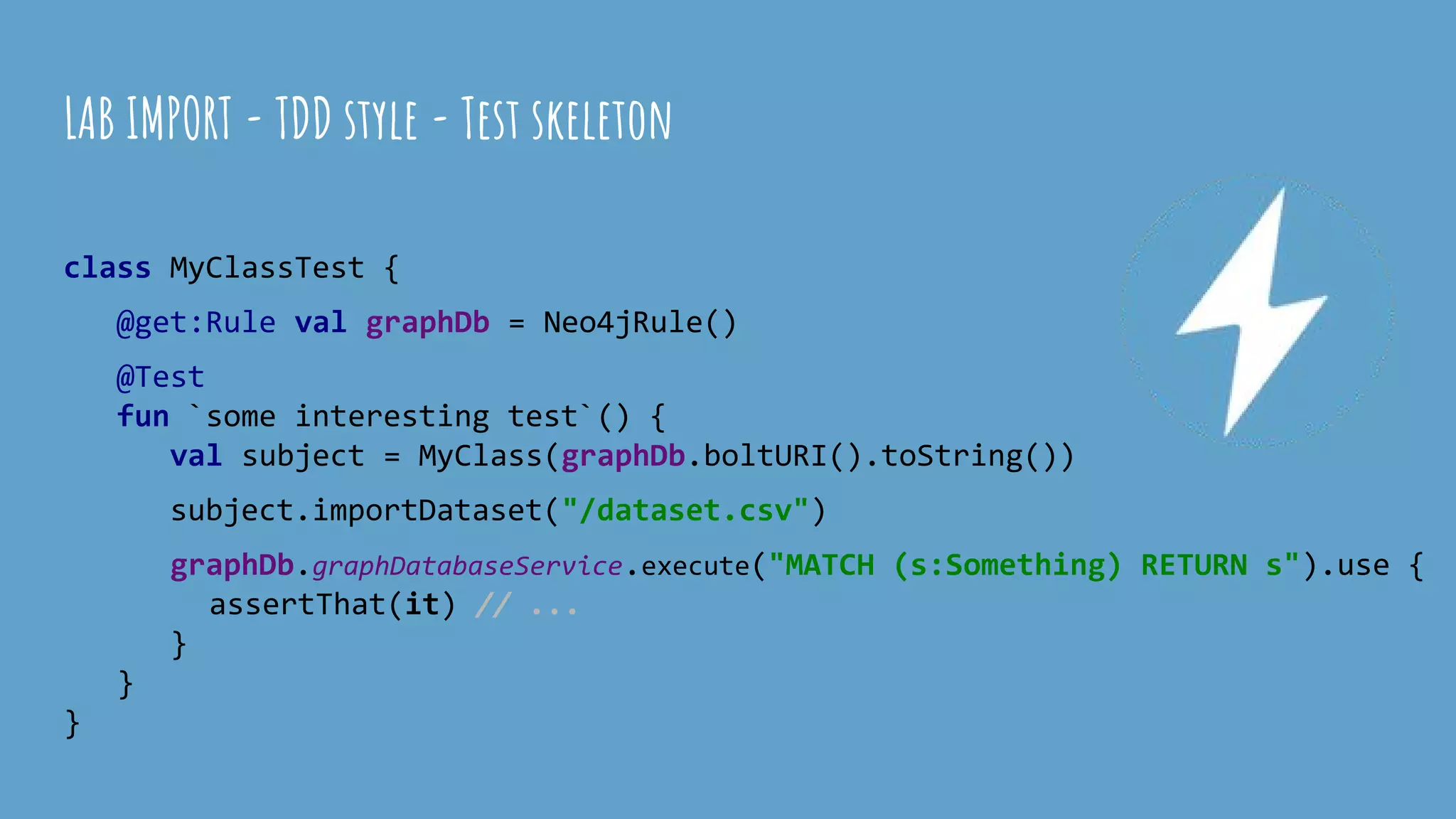 class MyClassTest {
@get:Rule val graphDb = Neo4jRule()
@Test
fun `some interesting test`() {
val subject = MyClass(graphDb.boltURI().toString())
subject.importDataset("/dataset.csv")
graphDb.graphDatabaseService.execute("MATCH (s:Something) RETURN s").use {
assertThat(it) // ...
}
}
}
LAB IMPORT - TDD style - Test skeleton
 