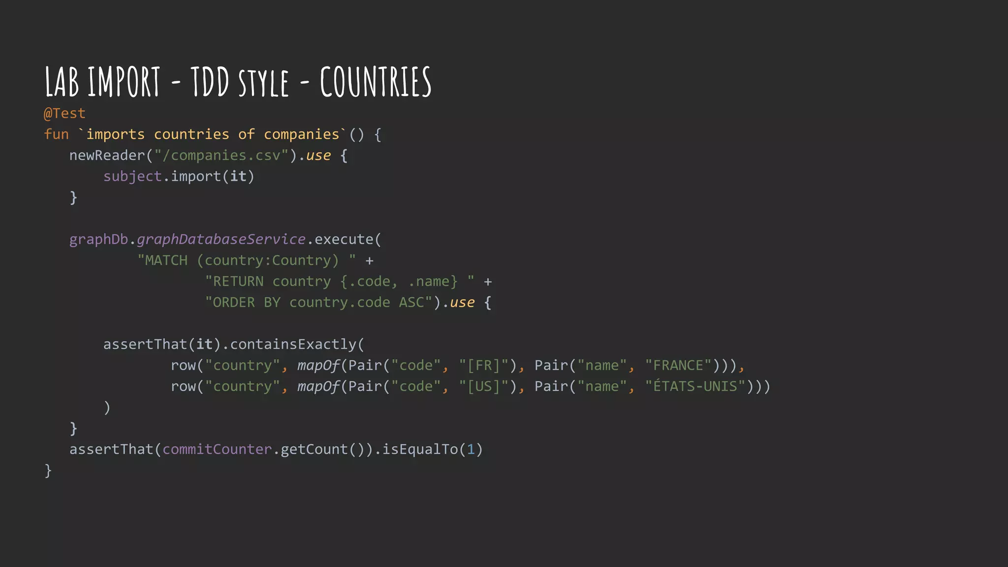 @Test
fun `imports countries of companies`() {
newReader("/companies.csv").use {
subject.import(it)
}
graphDb.graphDatabaseService.execute(
"MATCH (country:Country) " +
"RETURN country {.code, .name} " +
"ORDER BY country.code ASC").use {
assertThat(it).containsExactly(
row("country", mapOf(Pair("code", "[FR]"), Pair("name", "FRANCE"))),
row("country", mapOf(Pair("code", "[US]"), Pair("name", "ÉTATS-UNIS")))
)
}
assertThat(commitCounter.getCount()).isEqualTo(1)
}
LAB IMPORT - TDD style - COUNTRIES
 