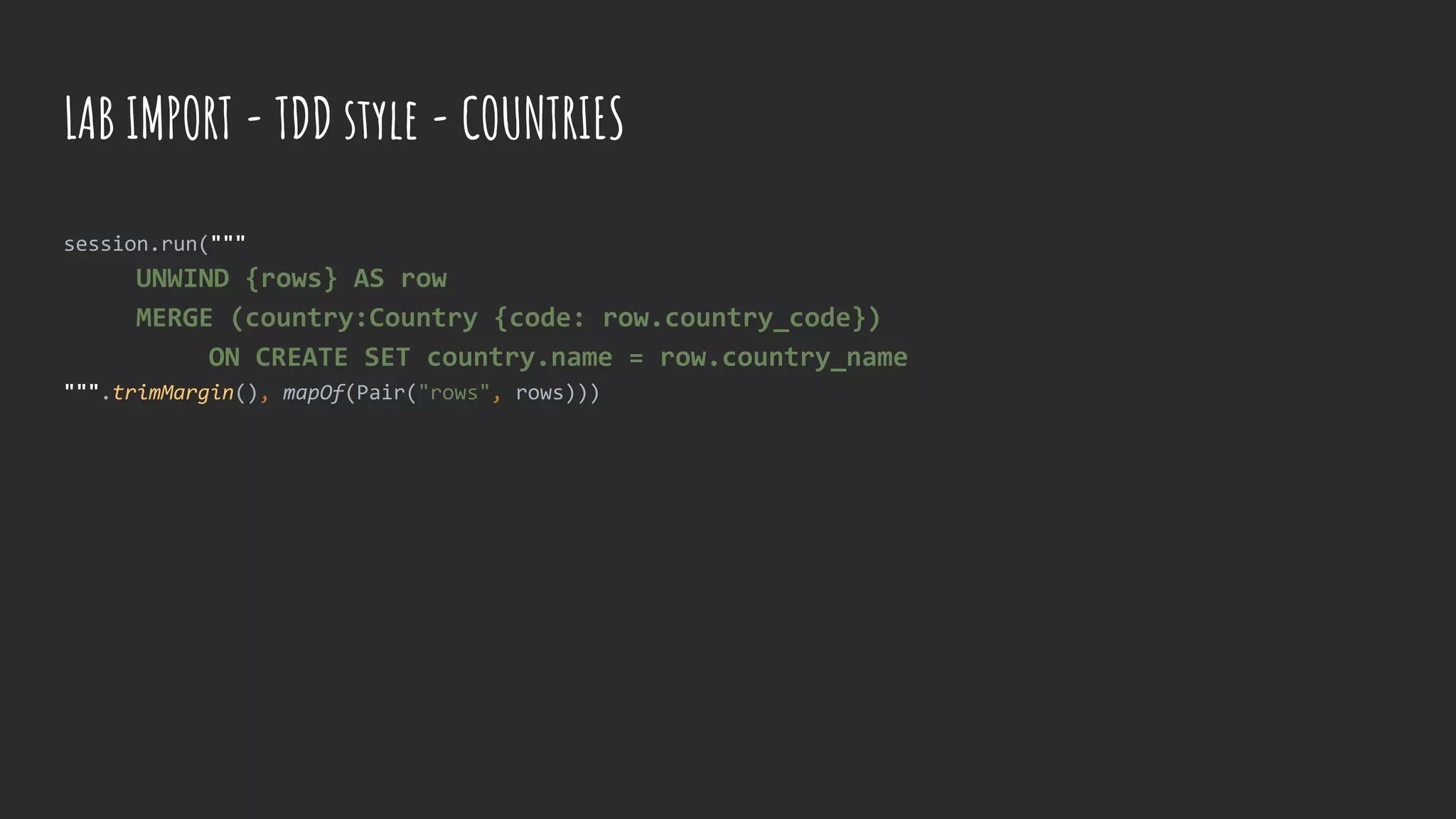 session.run("""
UNWIND {rows} AS row
MERGE (country:Country {code: row.country_code})
ON CREATE SET country.name = row.country_name
""".trimMargin(), mapOf(Pair("rows", rows)))
LAB IMPORT - TDD style - COUNTRIES
 