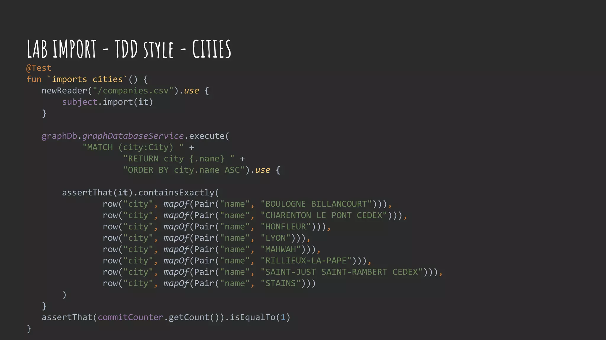 @Test
fun `imports cities`() {
newReader("/companies.csv").use {
subject.import(it)
}
graphDb.graphDatabaseService.execute(
"MATCH (city:City) " +
"RETURN city {.name} " +
"ORDER BY city.name ASC").use {
assertThat(it).containsExactly(
row("city", mapOf(Pair("name", "BOULOGNE BILLANCOURT"))),
row("city", mapOf(Pair("name", "CHARENTON LE PONT CEDEX"))),
row("city", mapOf(Pair("name", "HONFLEUR"))),
row("city", mapOf(Pair("name", "LYON"))),
row("city", mapOf(Pair("name", "MAHWAH"))),
row("city", mapOf(Pair("name", "RILLIEUX-LA-PAPE"))),
row("city", mapOf(Pair("name", "SAINT-JUST SAINT-RAMBERT CEDEX"))),
row("city", mapOf(Pair("name", "STAINS")))
)
}
assertThat(commitCounter.getCount()).isEqualTo(1)
}
LAB IMPORT - TDD style - CITIES
 