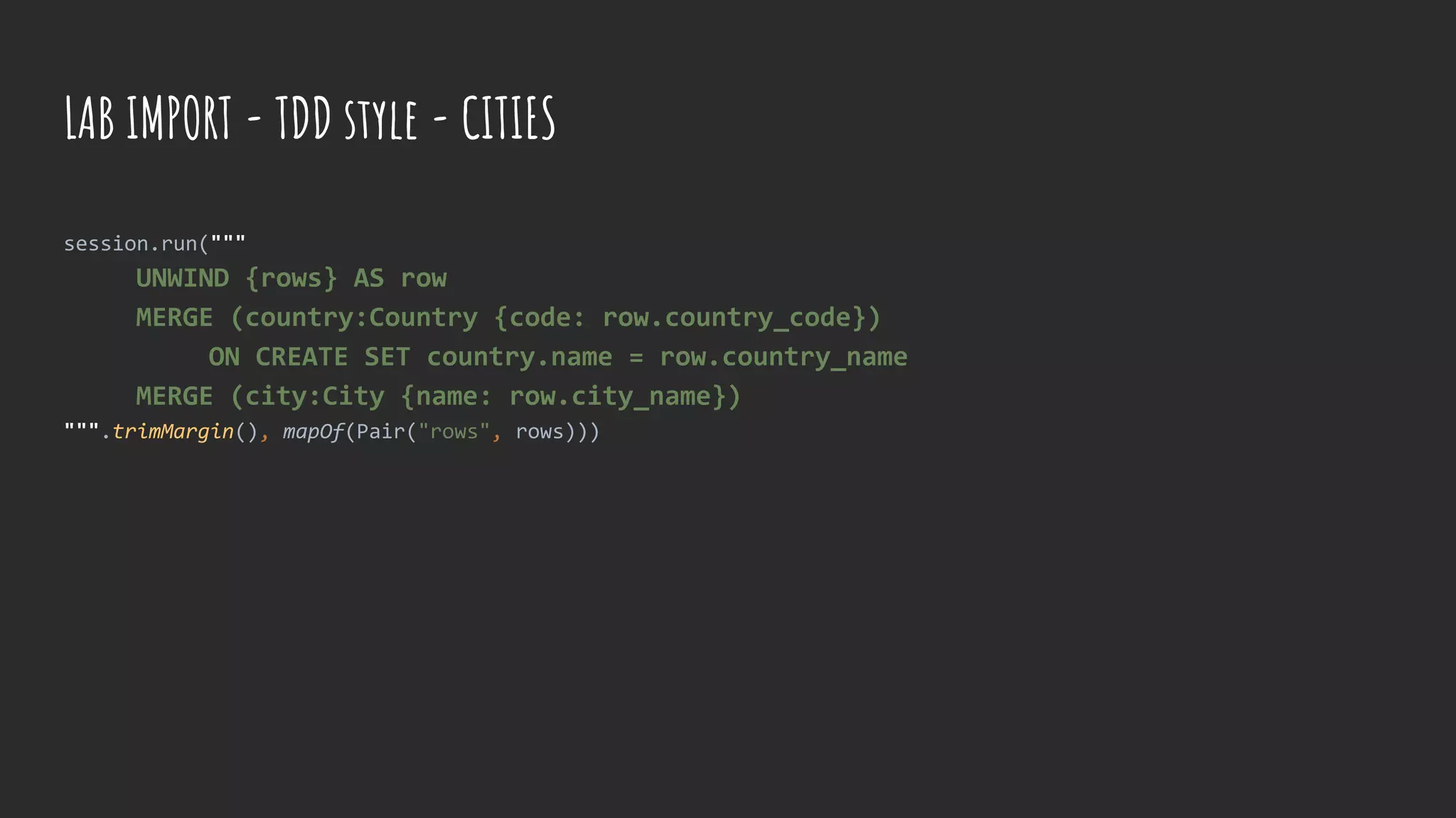 session.run("""
UNWIND {rows} AS row
MERGE (country:Country {code: row.country_code})
ON CREATE SET country.name = row.country_name
MERGE (city:City {name: row.city_name})
""".trimMargin(), mapOf(Pair("rows", rows)))
LAB IMPORT - TDD style - CITIES
 