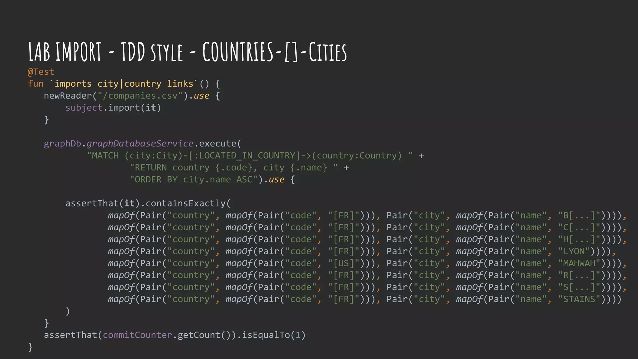 @Test
fun `imports city|country links`() {
newReader("/companies.csv").use {
subject.import(it)
}
graphDb.graphDatabaseService.execute(
"MATCH (city:City)-[:LOCATED_IN_COUNTRY]->(country:Country) " +
"RETURN country {.code}, city {.name} " +
"ORDER BY city.name ASC").use {
assertThat(it).containsExactly(
mapOf(Pair("country", mapOf(Pair("code", "[FR]"))), Pair("city", mapOf(Pair("name", "B[...]")))),
mapOf(Pair("country", mapOf(Pair("code", "[FR]"))), Pair("city", mapOf(Pair("name", "C[...]")))),
mapOf(Pair("country", mapOf(Pair("code", "[FR]"))), Pair("city", mapOf(Pair("name", "H[...]")))),
mapOf(Pair("country", mapOf(Pair("code", "[FR]"))), Pair("city", mapOf(Pair("name", "LYON")))),
mapOf(Pair("country", mapOf(Pair("code", "[US]"))), Pair("city", mapOf(Pair("name", "MAHWAH")))),
mapOf(Pair("country", mapOf(Pair("code", "[FR]"))), Pair("city", mapOf(Pair("name", "R[...]")))),
mapOf(Pair("country", mapOf(Pair("code", "[FR]"))), Pair("city", mapOf(Pair("name", "S[...]")))),
mapOf(Pair("country", mapOf(Pair("code", "[FR]"))), Pair("city", mapOf(Pair("name", "STAINS"))))
)
}
assertThat(commitCounter.getCount()).isEqualTo(1)
}
LAB IMPORT - TDD style - COUNTRIES-[]-Cities
 