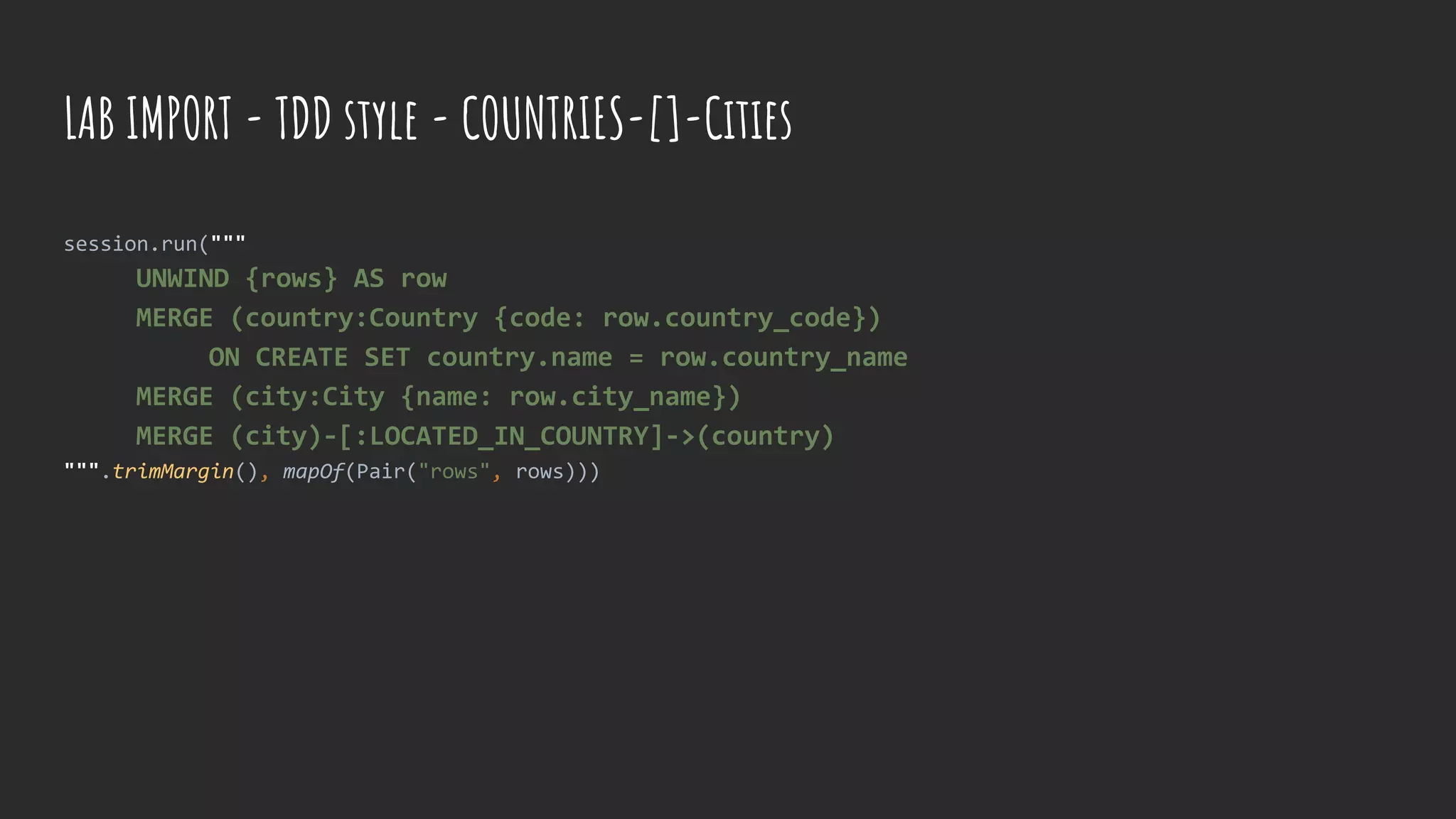 session.run("""
UNWIND {rows} AS row
MERGE (country:Country {code: row.country_code})
ON CREATE SET country.name = row.country_name
MERGE (city:City {name: row.city_name})
MERGE (city)-[:LOCATED_IN_COUNTRY]->(country)
""".trimMargin(), mapOf(Pair("rows", rows)))
LAB IMPORT - TDD style - COUNTRIES-[]-Cities
 