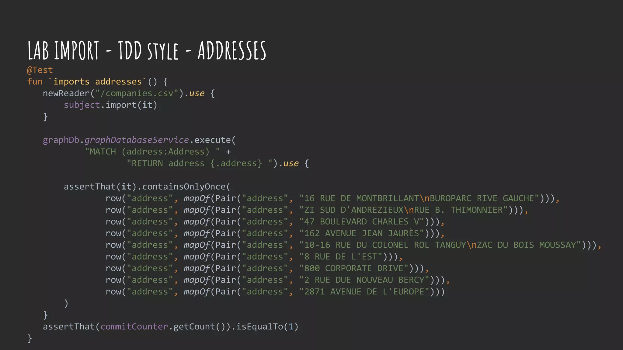 @Test
fun `imports addresses`() {
newReader("/companies.csv").use {
subject.import(it)
}
graphDb.graphDatabaseService.execute(
"MATCH (address:Address) " +
"RETURN address {.address} ").use {
assertThat(it).containsOnlyOnce(
row("address", mapOf(Pair("address", "16 RUE DE MONTBRILLANTnBUROPARC RIVE GAUCHE"))),
row("address", mapOf(Pair("address", "ZI SUD D'ANDREZIEUXnRUE B. THIMONNIER"))),
row("address", mapOf(Pair("address", "47 BOULEVARD CHARLES V"))),
row("address", mapOf(Pair("address", "162 AVENUE JEAN JAURÈS"))),
row("address", mapOf(Pair("address", "10-16 RUE DU COLONEL ROL TANGUYnZAC DU BOIS MOUSSAY"))),
row("address", mapOf(Pair("address", "8 RUE DE L'EST"))),
row("address", mapOf(Pair("address", "800 CORPORATE DRIVE"))),
row("address", mapOf(Pair("address", "2 RUE DUE NOUVEAU BERCY"))),
row("address", mapOf(Pair("address", "2871 AVENUE DE L'EUROPE")))
)
}
assertThat(commitCounter.getCount()).isEqualTo(1)
}
LAB IMPORT - TDD style - ADDRESSES
 