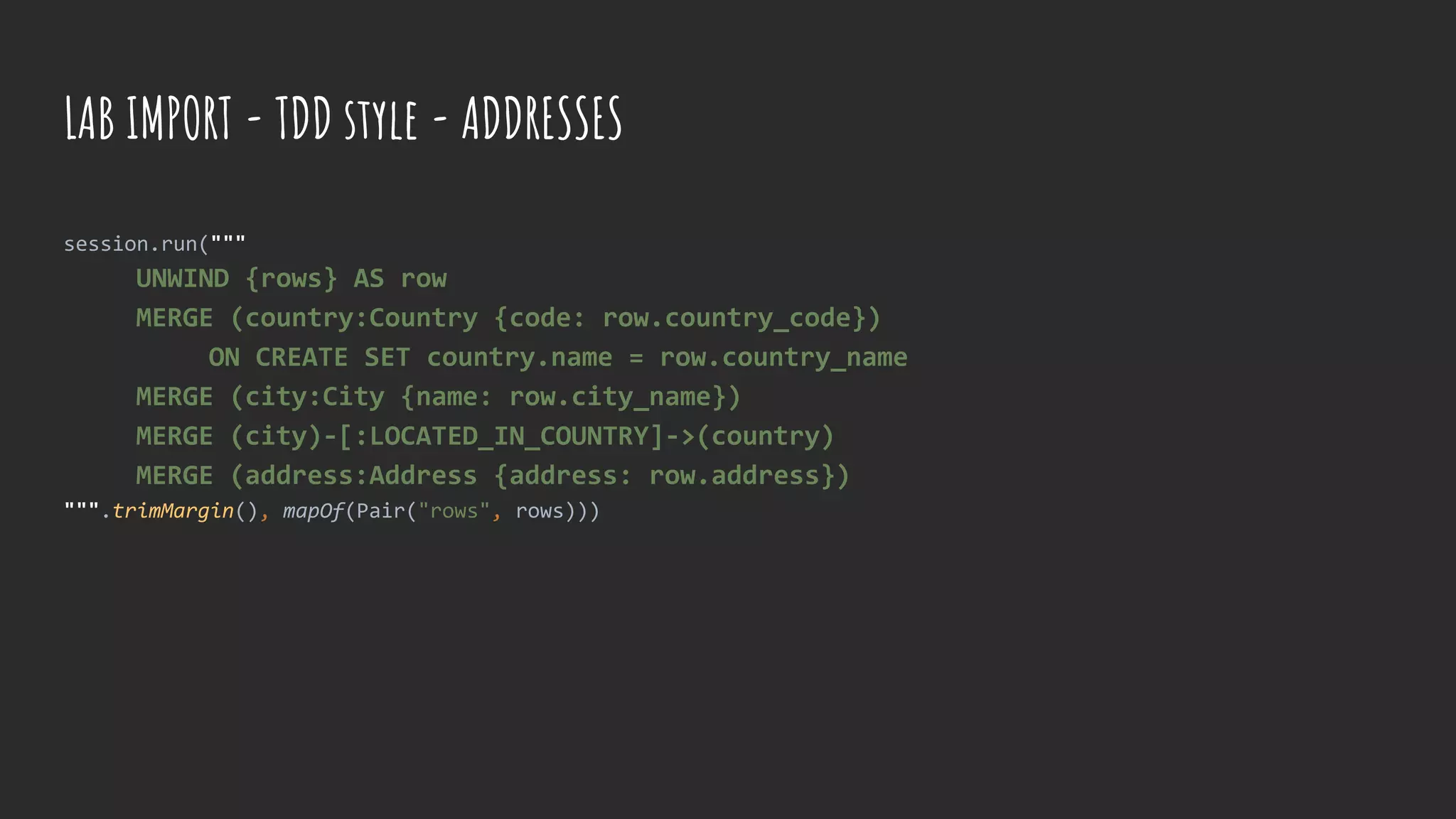 session.run("""
UNWIND {rows} AS row
MERGE (country:Country {code: row.country_code})
ON CREATE SET country.name = row.country_name
MERGE (city:City {name: row.city_name})
MERGE (city)-[:LOCATED_IN_COUNTRY]->(country)
MERGE (address:Address {address: row.address})
""".trimMargin(), mapOf(Pair("rows", rows)))
LAB IMPORT - TDD style - ADDRESSES
 