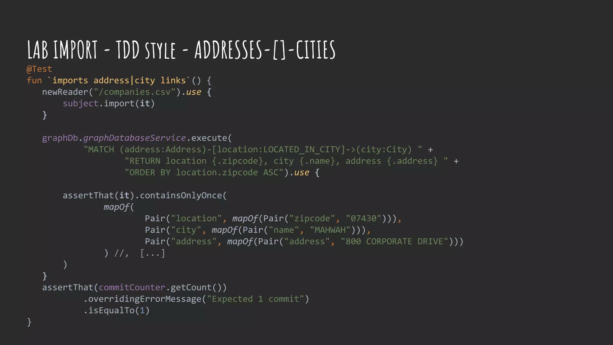 @Test
fun `imports address|city links`() {
newReader("/companies.csv").use {
subject.import(it)
}
graphDb.graphDatabaseService.execute(
"MATCH (address:Address)-[location:LOCATED_IN_CITY]->(city:City) " +
"RETURN location {.zipcode}, city {.name}, address {.address} " +
"ORDER BY location.zipcode ASC").use {
assertThat(it).containsOnlyOnce(
mapOf(
Pair("location", mapOf(Pair("zipcode", "07430"))),
Pair("city", mapOf(Pair("name", "MAHWAH"))),
Pair("address", mapOf(Pair("address", "800 CORPORATE DRIVE")))
) //, [...]
)
}
assertThat(commitCounter.getCount())
.overridingErrorMessage("Expected 1 commit")
.isEqualTo(1)
}
LAB IMPORT - TDD style - ADDRESSES-[]-CITIES
 