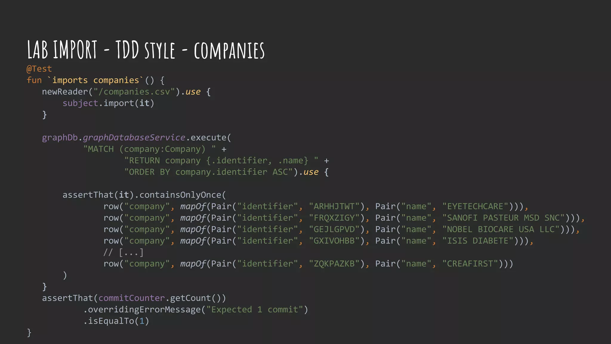 @Test
fun `imports companies`() {
newReader("/companies.csv").use {
subject.import(it)
}
graphDb.graphDatabaseService.execute(
"MATCH (company:Company) " +
"RETURN company {.identifier, .name} " +
"ORDER BY company.identifier ASC").use {
assertThat(it).containsOnlyOnce(
row("company", mapOf(Pair("identifier", "ARHHJTWT"), Pair("name", "EYETECHCARE"))),
row("company", mapOf(Pair("identifier", "FRQXZIGY"), Pair("name", "SANOFI PASTEUR MSD SNC"))),
row("company", mapOf(Pair("identifier", "GEJLGPVD"), Pair("name", "NOBEL BIOCARE USA LLC"))),
row("company", mapOf(Pair("identifier", "GXIVOHBB"), Pair("name", "ISIS DIABETE"))),
// [...]
row("company", mapOf(Pair("identifier", "ZQKPAZKB"), Pair("name", "CREAFIRST")))
)
}
assertThat(commitCounter.getCount())
.overridingErrorMessage("Expected 1 commit")
.isEqualTo(1)
}
LAB IMPORT - TDD style - companies
 