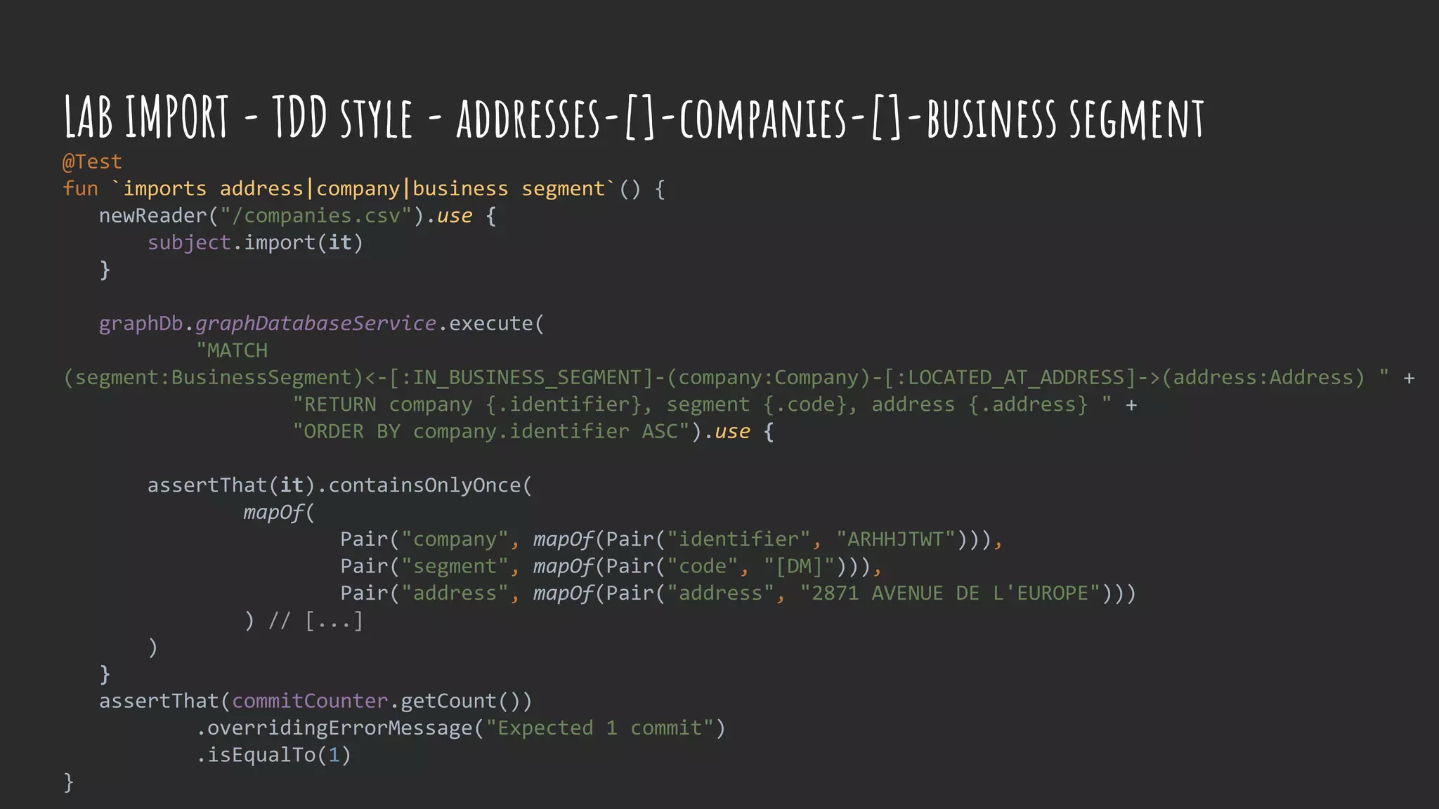 @Test
fun `imports address|company|business segment`() {
newReader("/companies.csv").use {
subject.import(it)
}
graphDb.graphDatabaseService.execute(
"MATCH
(segment:BusinessSegment)<-[:IN_BUSINESS_SEGMENT]-(company:Company)-[:LOCATED_AT_ADDRESS]->(address:Address) " +
"RETURN company {.identifier}, segment {.code}, address {.address} " +
"ORDER BY company.identifier ASC").use {
assertThat(it).containsOnlyOnce(
mapOf(
Pair("company", mapOf(Pair("identifier", "ARHHJTWT"))),
Pair("segment", mapOf(Pair("code", "[DM]"))),
Pair("address", mapOf(Pair("address", "2871 AVENUE DE L'EUROPE")))
) // [...]
)
}
assertThat(commitCounter.getCount())
.overridingErrorMessage("Expected 1 commit")
.isEqualTo(1)
}
LAB IMPORT - TDD style - addresses-[]-companies-[]-business segment
 