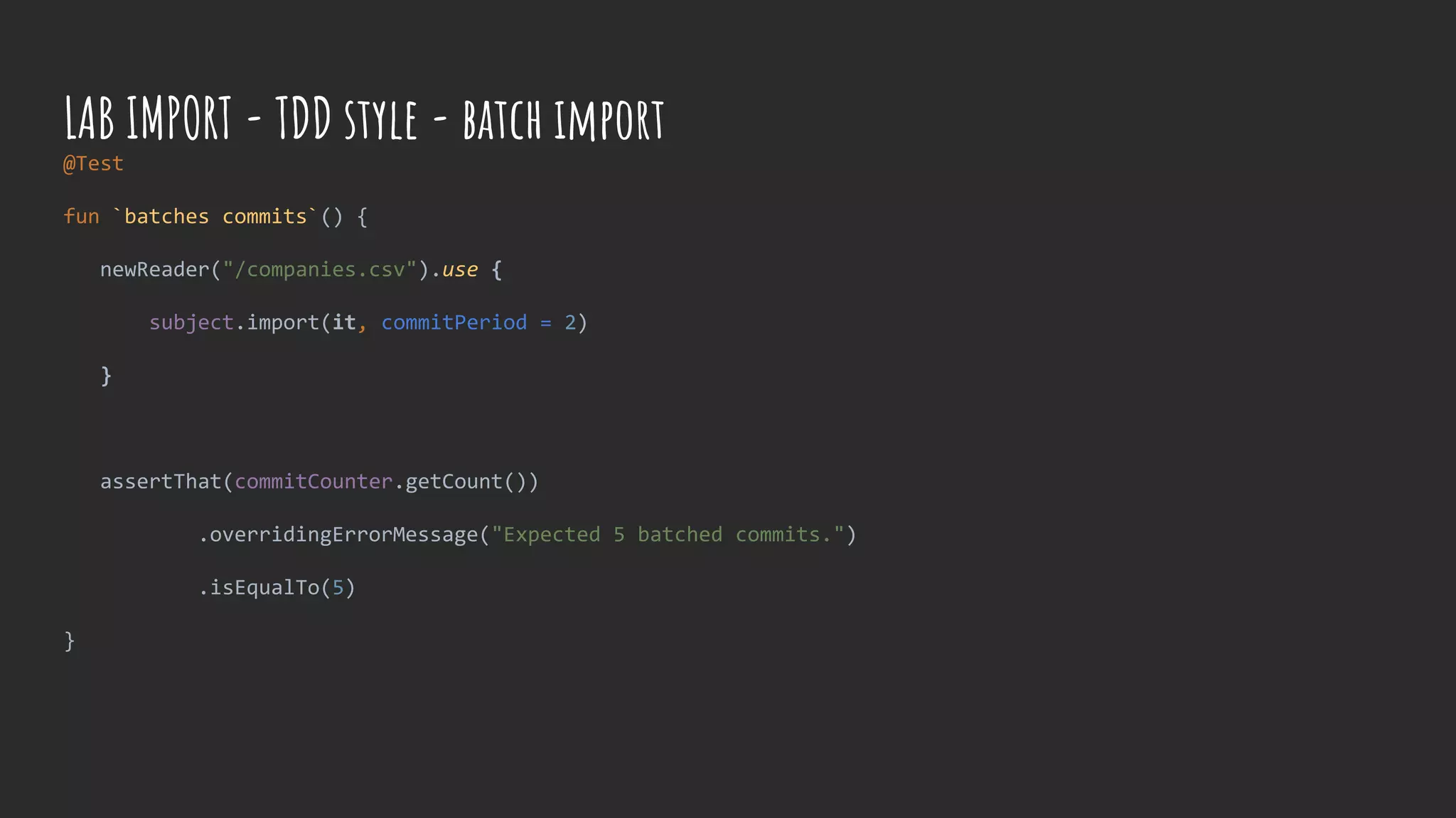 @Test
fun `batches commits`() {
newReader("/companies.csv").use {
subject.import(it, commitPeriod = 2)
}
assertThat(commitCounter.getCount())
.overridingErrorMessage("Expected 5 batched commits.")
.isEqualTo(5)
}
LAB IMPORT - TDD style - batch import
 