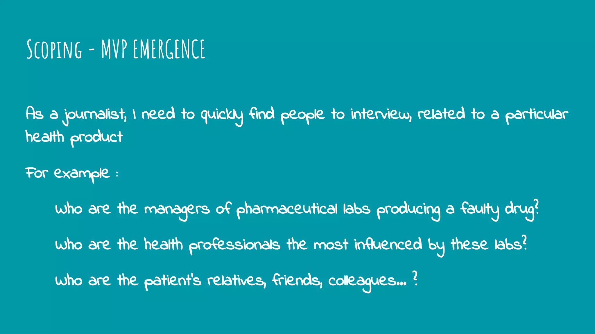 Scoping - MVP EMERGENCE
As a journalist, I need to quickly find people to interview, related to a particular
health product
For example :
Who are the managers of pharmaceutical labs producing a faulty drug?
Who are the health professionals the most influenced by these labs?
Who are the patient’s relatives, friends, colleagues... ?
 