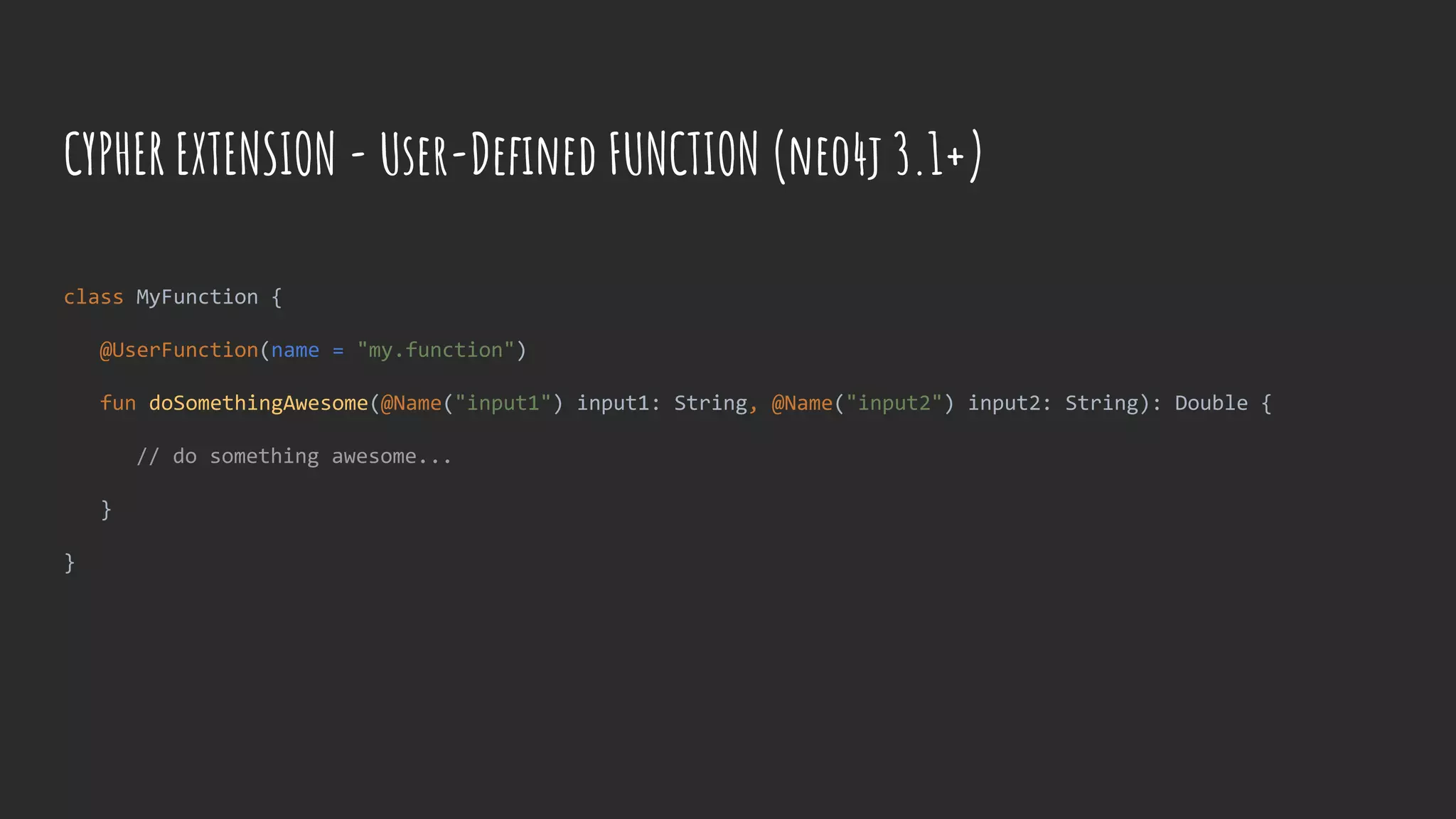 CYPHER EXTENSION - User-Defined FUNCTION (neo4j 3.1+)
class MyFunction {
@UserFunction(name = "my.function")
fun doSomethingAwesome(@Name("input1") input1: String, @Name("input2") input2: String): Double {
// do something awesome...
}
}
 