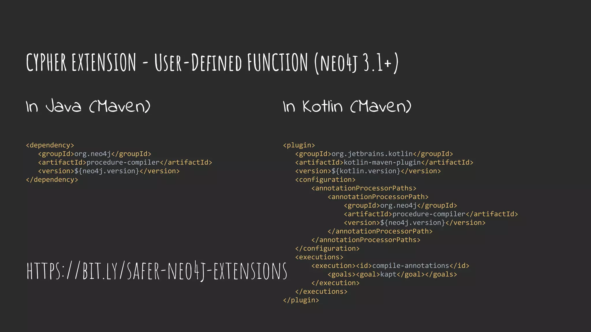 CYPHER EXTENSION - User-Defined FUNCTION (neo4j 3.1+)
In Java (Maven)
<dependency>
<groupId>org.neo4j</groupId>
<artifactId>procedure-compiler</artifactId>
<version>${neo4j.version}</version>
</dependency>
In Kotlin (Maven)
<plugin>
<groupId>org.jetbrains.kotlin</groupId>
<artifactId>kotlin-maven-plugin</artifactId>
<version>${kotlin.version}</version>
<configuration>
<annotationProcessorPaths>
<annotationProcessorPath>
<groupId>org.neo4j</groupId>
<artifactId>procedure-compiler</artifactId>
<version>${neo4j.version}</version>
</annotationProcessorPath>
</annotationProcessorPaths>
</configuration>
<executions>
<execution><id>compile-annotations</id>
<goals><goal>kapt</goal></goals>
</execution>
</executions>
</plugin>
https://bit.ly/safer-neo4j-extensions
 