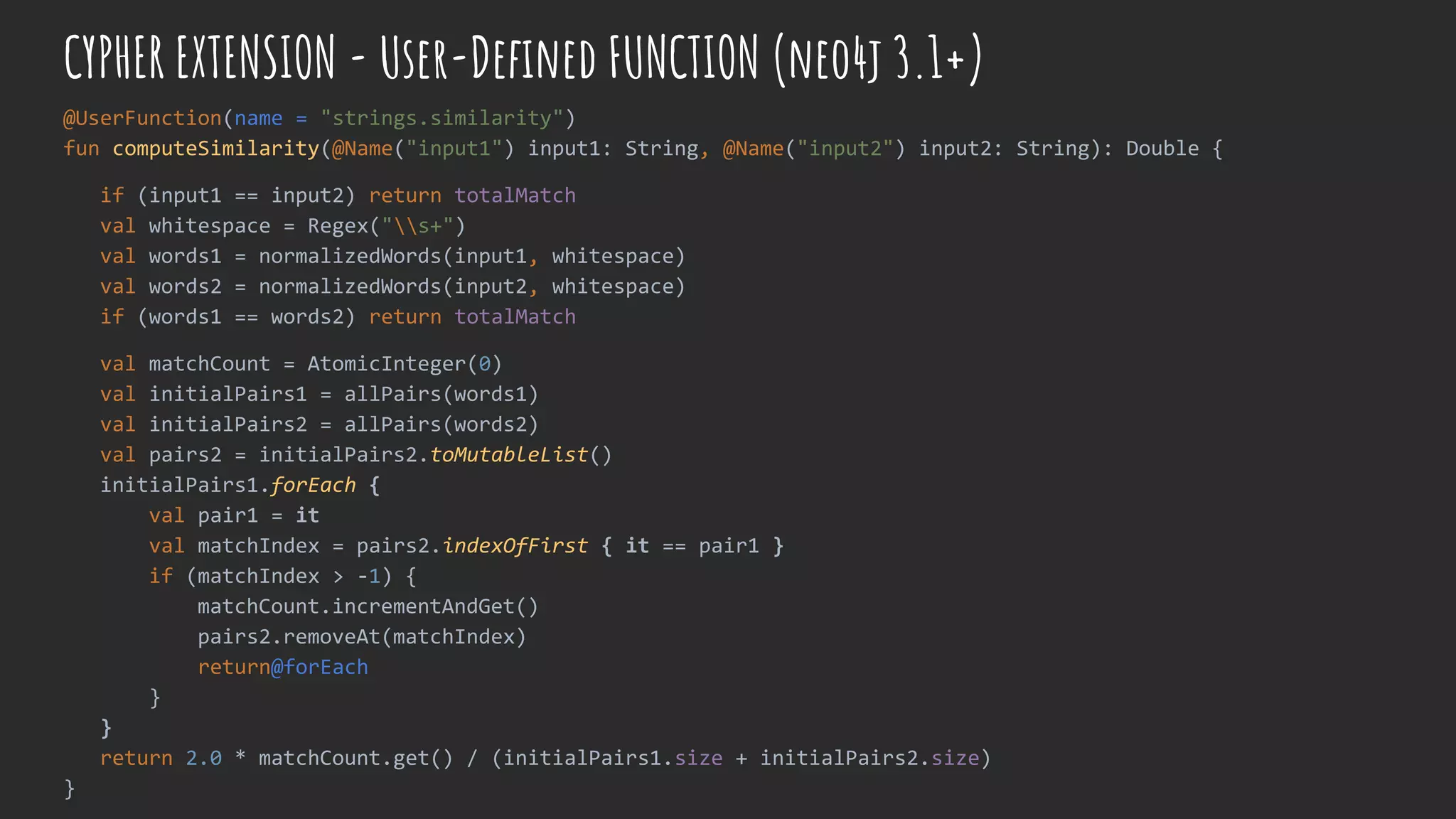 CYPHER EXTENSION - User-Defined FUNCTION (neo4j 3.1+)
@UserFunction(name = "strings.similarity")
fun computeSimilarity(@Name("input1") input1: String, @Name("input2") input2: String): Double {
if (input1 == input2) return totalMatch
val whitespace = Regex("s+")
val words1 = normalizedWords(input1, whitespace)
val words2 = normalizedWords(input2, whitespace)
if (words1 == words2) return totalMatch
val matchCount = AtomicInteger(0)
val initialPairs1 = allPairs(words1)
val initialPairs2 = allPairs(words2)
val pairs2 = initialPairs2.toMutableList()
initialPairs1.forEach {
val pair1 = it
val matchIndex = pairs2.indexOfFirst { it == pair1 }
if (matchIndex > -1) {
matchCount.incrementAndGet()
pairs2.removeAt(matchIndex)
return@forEach
}
}
return 2.0 * matchCount.get() / (initialPairs1.size + initialPairs2.size)
}
 