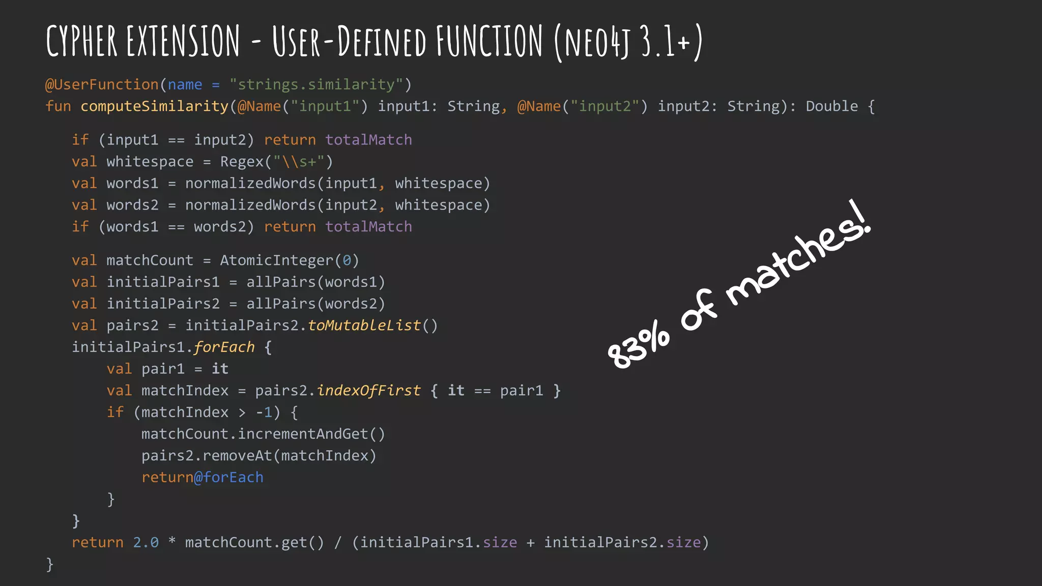 CYPHER EXTENSION - User-Defined FUNCTION (neo4j 3.1+)
@UserFunction(name = "strings.similarity")
fun computeSimilarity(@Name("input1") input1: String, @Name("input2") input2: String): Double {
if (input1 == input2) return totalMatch
val whitespace = Regex("s+")
val words1 = normalizedWords(input1, whitespace)
val words2 = normalizedWords(input2, whitespace)
if (words1 == words2) return totalMatch
val matchCount = AtomicInteger(0)
val initialPairs1 = allPairs(words1)
val initialPairs2 = allPairs(words2)
val pairs2 = initialPairs2.toMutableList()
initialPairs1.forEach {
val pair1 = it
val matchIndex = pairs2.indexOfFirst { it == pair1 }
if (matchIndex > -1) {
matchCount.incrementAndGet()
pairs2.removeAt(matchIndex)
return@forEach
}
}
return 2.0 * matchCount.get() / (initialPairs1.size + initialPairs2.size)
}
83% of matches!
 