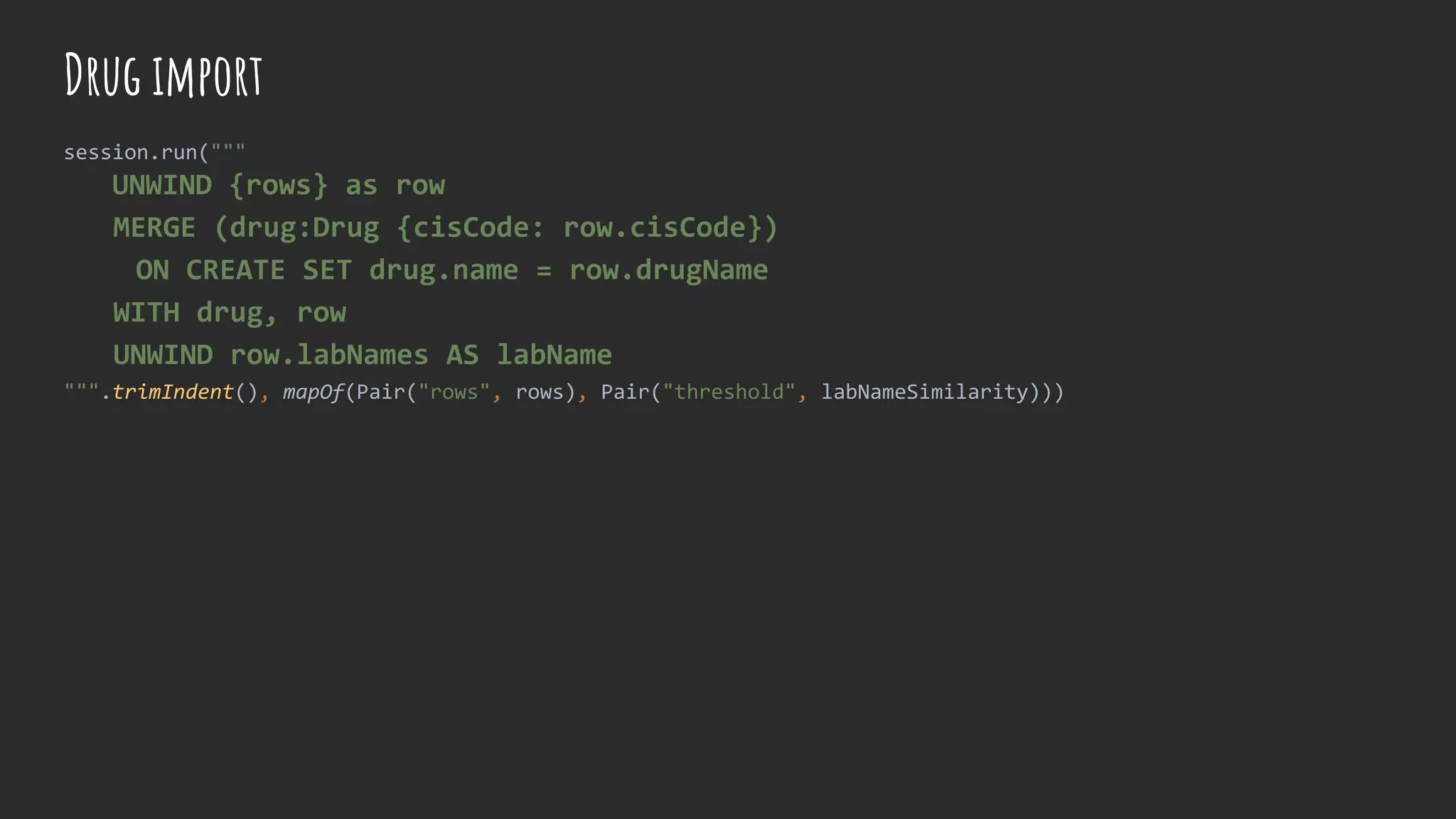 Drug import
session.run("""
UNWIND {rows} as row
MERGE (drug:Drug {cisCode: row.cisCode})
ON CREATE SET drug.name = row.drugName
WITH drug, row
UNWIND row.labNames AS labName
""".trimIndent(), mapOf(Pair("rows", rows), Pair("threshold", labNameSimilarity)))
 