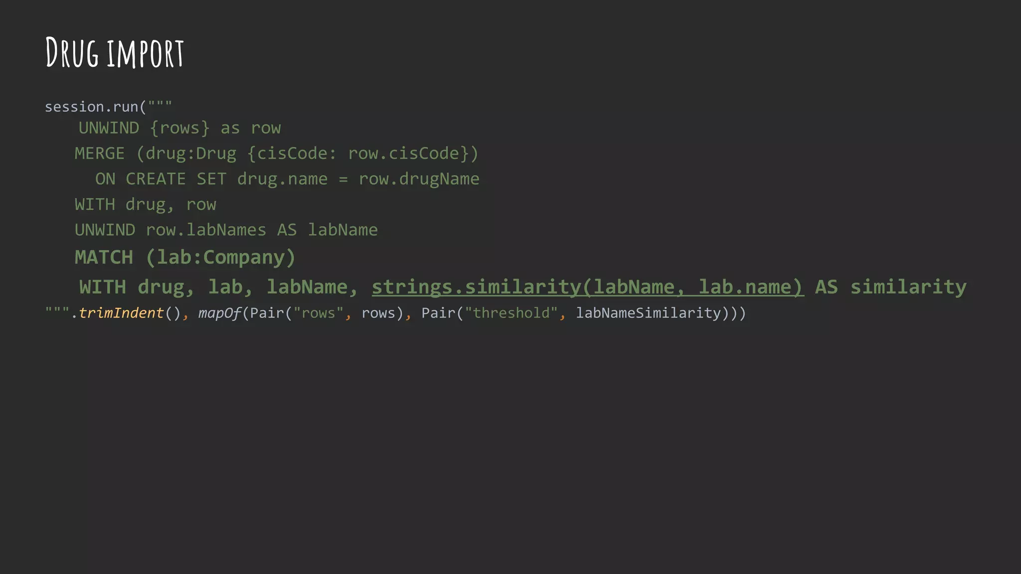 session.run("""
UNWIND {rows} as row
MERGE (drug:Drug {cisCode: row.cisCode})
ON CREATE SET drug.name = row.drugName
WITH drug, row
UNWIND row.labNames AS labName
MATCH (lab:Company)
WITH drug, lab, labName, strings.similarity(labName, lab.name) AS similarity
""".trimIndent(), mapOf(Pair("rows", rows), Pair("threshold", labNameSimilarity)))
Drug import
 