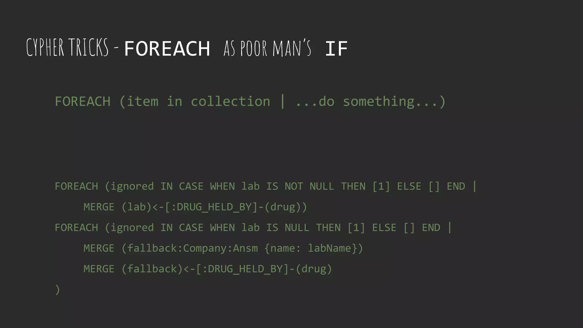 CYPHER TRICKS - FOREACH as poor man’s IF
FOREACH (ignored IN CASE WHEN lab IS NOT NULL THEN [1] ELSE [] END |
MERGE (lab)<-[:DRUG_HELD_BY]-(drug))
FOREACH (ignored IN CASE WHEN lab IS NULL THEN [1] ELSE [] END |
MERGE (fallback:Company:Ansm {name: labName})
MERGE (fallback)<-[:DRUG_HELD_BY]-(drug)
)
FOREACH (item in collection | ...do something...)
 