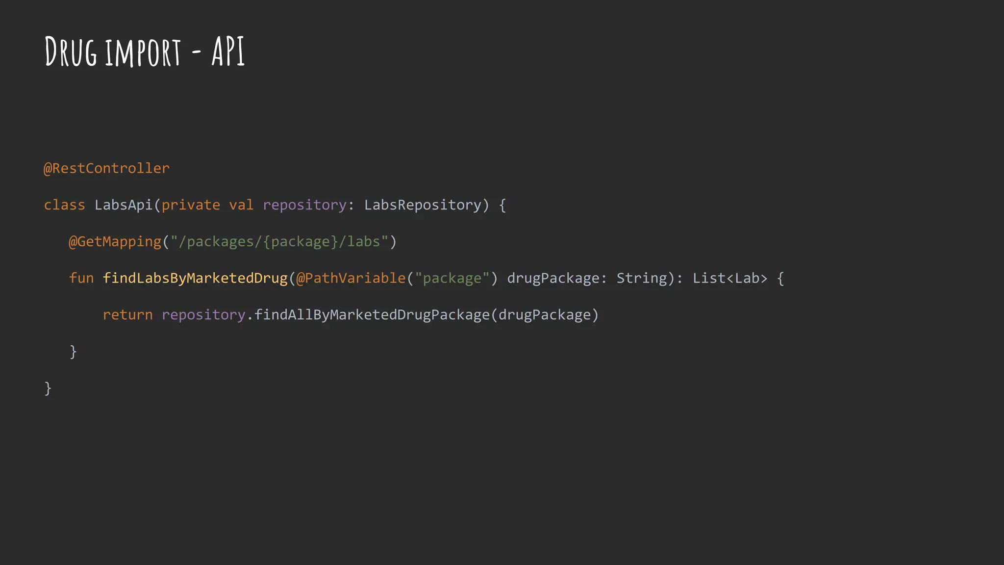 @RestController
class LabsApi(private val repository: LabsRepository) {
@GetMapping("/packages/{package}/labs")
fun findLabsByMarketedDrug(@PathVariable("package") drugPackage: String): List<Lab> {
return repository.findAllByMarketedDrugPackage(drugPackage)
}
}
Drug import - API
 