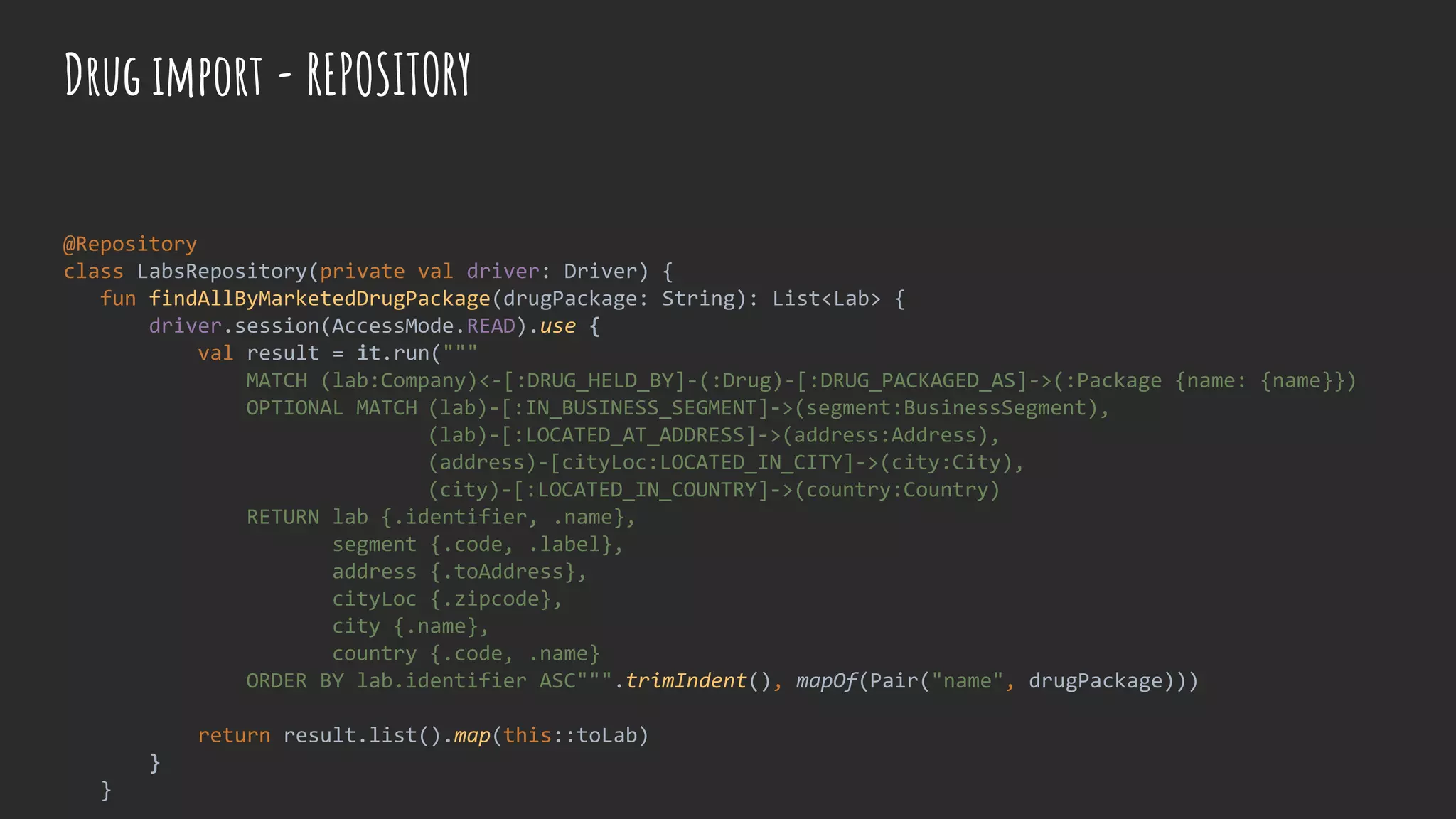@Repository
class LabsRepository(private val driver: Driver) {
fun findAllByMarketedDrugPackage(drugPackage: String): List<Lab> {
driver.session(AccessMode.READ).use {
val result = it.run("""
MATCH (lab:Company)<-[:DRUG_HELD_BY]-(:Drug)-[:DRUG_PACKAGED_AS]->(:Package {name: {name}})
OPTIONAL MATCH (lab)-[:IN_BUSINESS_SEGMENT]->(segment:BusinessSegment),
(lab)-[:LOCATED_AT_ADDRESS]->(address:Address),
(address)-[cityLoc:LOCATED_IN_CITY]->(city:City),
(city)-[:LOCATED_IN_COUNTRY]->(country:Country)
RETURN lab {.identifier, .name},
segment {.code, .label},
address {.toAddress},
cityLoc {.zipcode},
city {.name},
country {.code, .name}
ORDER BY lab.identifier ASC""".trimIndent(), mapOf(Pair("name", drugPackage)))
return result.list().map(this::toLab)
}
}
Drug import - REPOSITORY
 