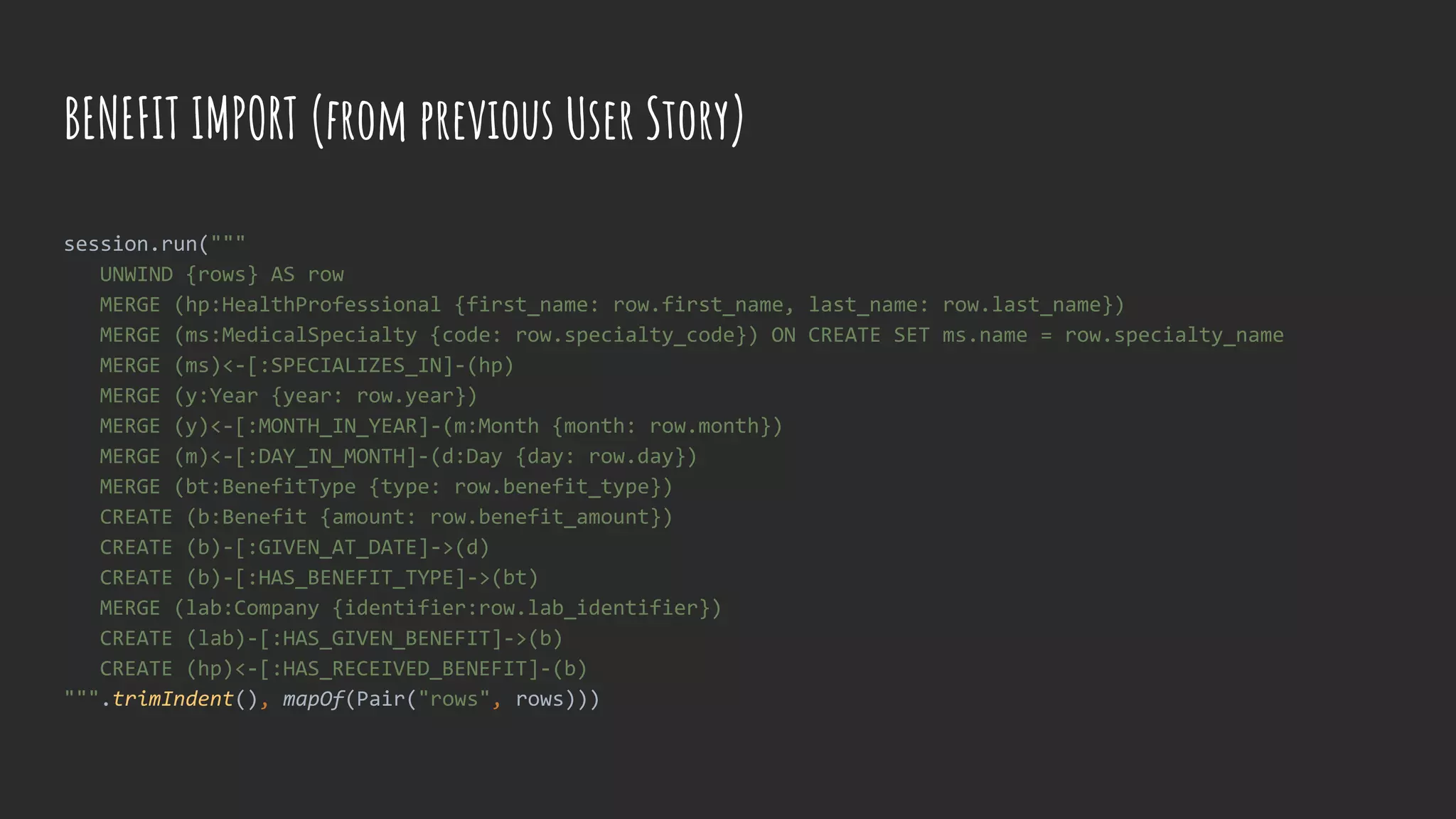 BENEFIT IMPORT (from previous User Story)
session.run("""
UNWIND {rows} AS row
MERGE (hp:HealthProfessional {first_name: row.first_name, last_name: row.last_name})
MERGE (ms:MedicalSpecialty {code: row.specialty_code}) ON CREATE SET ms.name = row.specialty_name
MERGE (ms)<-[:SPECIALIZES_IN]-(hp)
MERGE (y:Year {year: row.year})
MERGE (y)<-[:MONTH_IN_YEAR]-(m:Month {month: row.month})
MERGE (m)<-[:DAY_IN_MONTH]-(d:Day {day: row.day})
MERGE (bt:BenefitType {type: row.benefit_type})
CREATE (b:Benefit {amount: row.benefit_amount})
CREATE (b)-[:GIVEN_AT_DATE]->(d)
CREATE (b)-[:HAS_BENEFIT_TYPE]->(bt)
MERGE (lab:Company {identifier:row.lab_identifier})
CREATE (lab)-[:HAS_GIVEN_BENEFIT]->(b)
CREATE (hp)<-[:HAS_RECEIVED_BENEFIT]-(b)
""".trimIndent(), mapOf(Pair("rows", rows)))
 