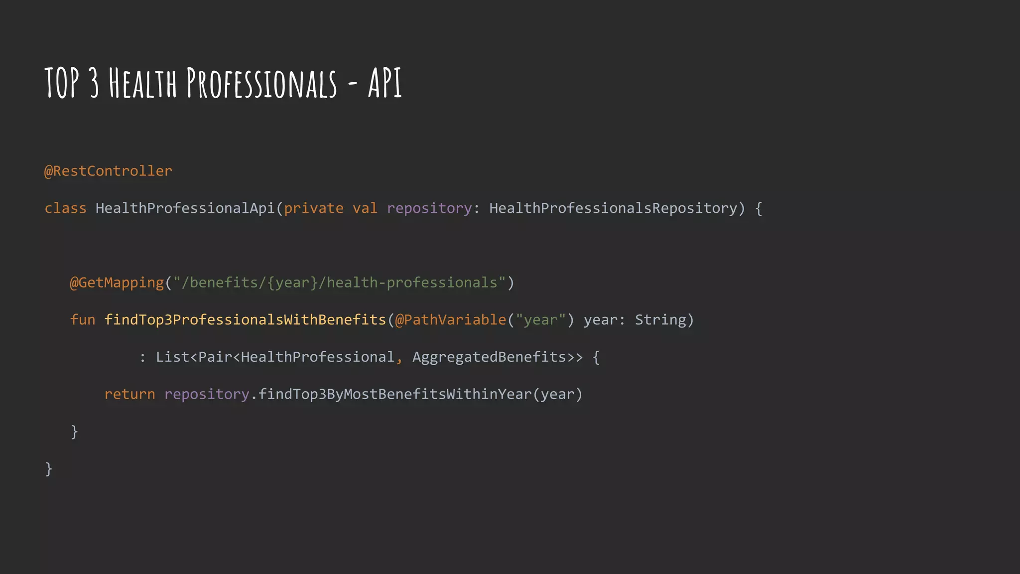TOP 3 Health Professionals - API
@RestController
class HealthProfessionalApi(private val repository: HealthProfessionalsRepository) {
@GetMapping("/benefits/{year}/health-professionals")
fun findTop3ProfessionalsWithBenefits(@PathVariable("year") year: String)
: List<Pair<HealthProfessional, AggregatedBenefits>> {
return repository.findTop3ByMostBenefitsWithinYear(year)
}
}
 