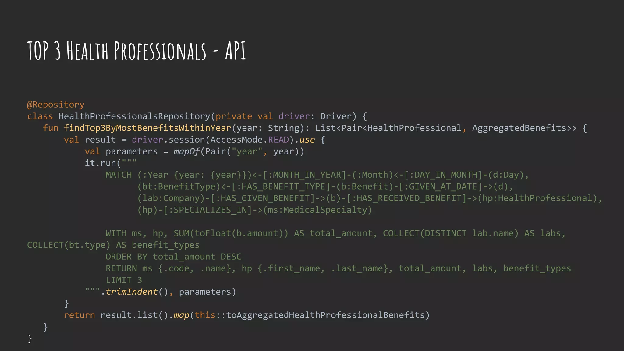 TOP 3 Health Professionals - API
@Repository
class HealthProfessionalsRepository(private val driver: Driver) {
fun findTop3ByMostBenefitsWithinYear(year: String): List<Pair<HealthProfessional, AggregatedBenefits>> {
val result = driver.session(AccessMode.READ).use {
val parameters = mapOf(Pair("year", year))
it.run("""
MATCH (:Year {year: {year}})<-[:MONTH_IN_YEAR]-(:Month)<-[:DAY_IN_MONTH]-(d:Day),
(bt:BenefitType)<-[:HAS_BENEFIT_TYPE]-(b:Benefit)-[:GIVEN_AT_DATE]->(d),
(lab:Company)-[:HAS_GIVEN_BENEFIT]->(b)-[:HAS_RECEIVED_BENEFIT]->(hp:HealthProfessional),
(hp)-[:SPECIALIZES_IN]->(ms:MedicalSpecialty)
WITH ms, hp, SUM(toFloat(b.amount)) AS total_amount, COLLECT(DISTINCT lab.name) AS labs,
COLLECT(bt.type) AS benefit_types
ORDER BY total_amount DESC
RETURN ms {.code, .name}, hp {.first_name, .last_name}, total_amount, labs, benefit_types
LIMIT 3
""".trimIndent(), parameters)
}
return result.list().map(this::toAggregatedHealthProfessionalBenefits)
}
}
 