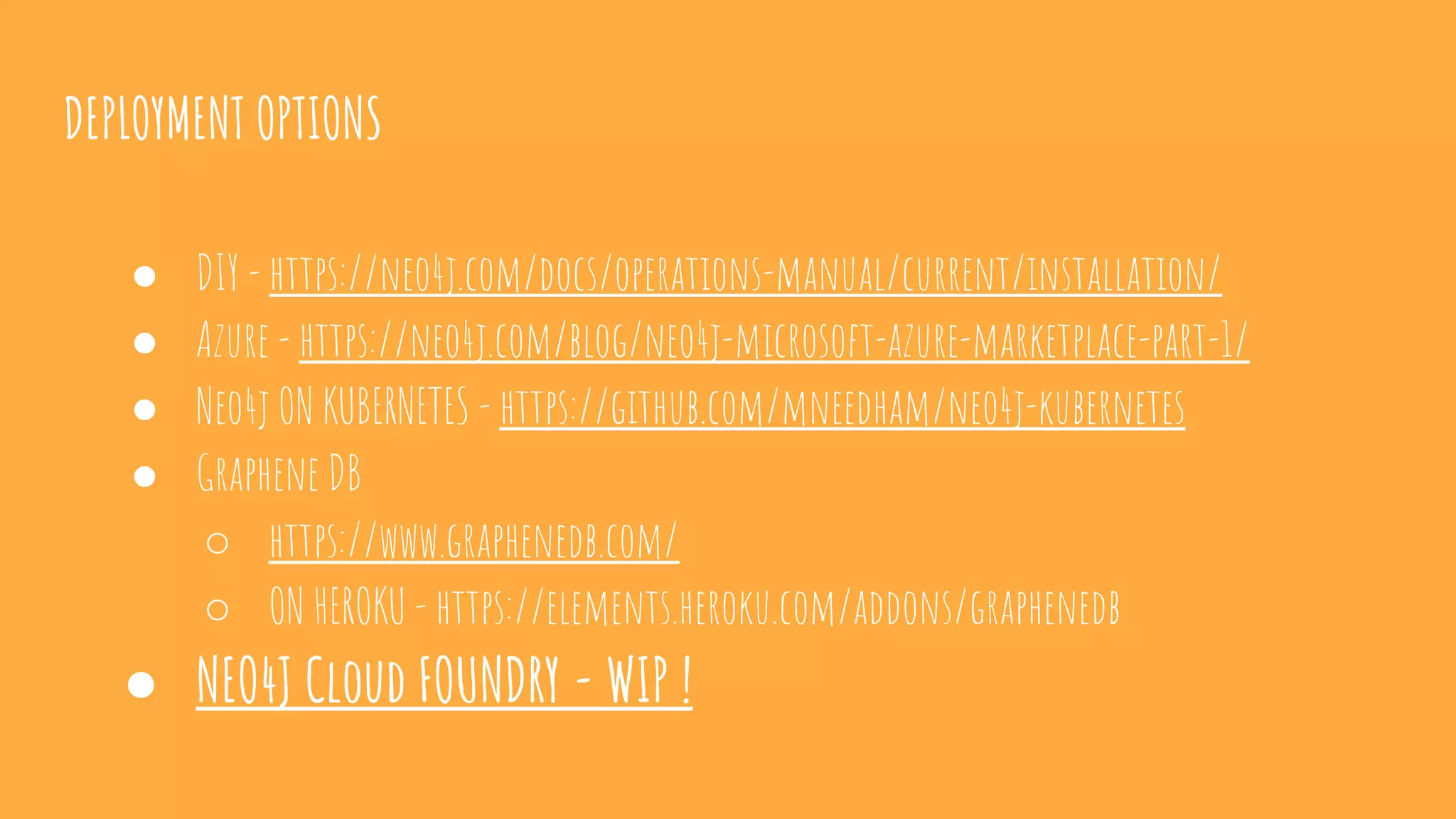 DEPLOYMENT OPTIONS
● DIY - https://neo4j.com/docs/operations-manual/current/installation/
● Azure - https://neo4j.com/blog/neo4j-microsoft-azure-marketplace-part-1/
● Neo4j ON KUBERNETES - https://github.com/mneedham/neo4j-kubernetes
● Graphene DB
○ https://www.graphenedb.com/
○ ON HEROKU - https://elements.heroku.com/addons/graphenedb
● NEO4J Cloud FOUNDRY - WIP !
 
