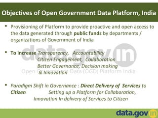 Objectives of Open Government Data Platform, India
 Provisioning of Platform to provide proactive and open access to
the data generated through public funds by departments /
organizations of Government of India
 To increase Transparency, Accountability
Citizen Engagement, Collaboration
Better Governance, Decision making
& Innovation
 Paradigm Shift in Governance : Direct Delivery of Services to
Citizen Setting up a Platform for Collaboration,
Innovation In delivery of Services to Citizen
 