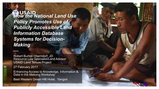 [DATE] FOOTER GOES HERE 1
How the National Land Use
Policy Promotes Use of
Publicly Accessible Land
Information Database
Systems for Decision-
Making
Robert Burton Oberndorf, JD
Resource Law Specialist/Land Advisor
USAID Land Tenure Project
27 February 2017
Enhancing Access to Knowledge, Information &
Data in the Mekong Workshop
Best Western Green Hill Hotel, Yangon
 