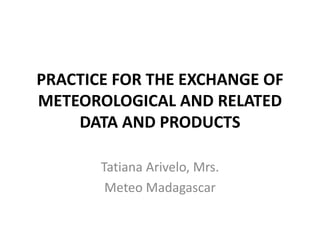 PRACTICE FOR THE EXCHANGE OF
METEOROLOGICAL AND RELATED
DATA AND PRODUCTS
Tatiana Arivelo, Mrs.
Meteo Madagascar
 