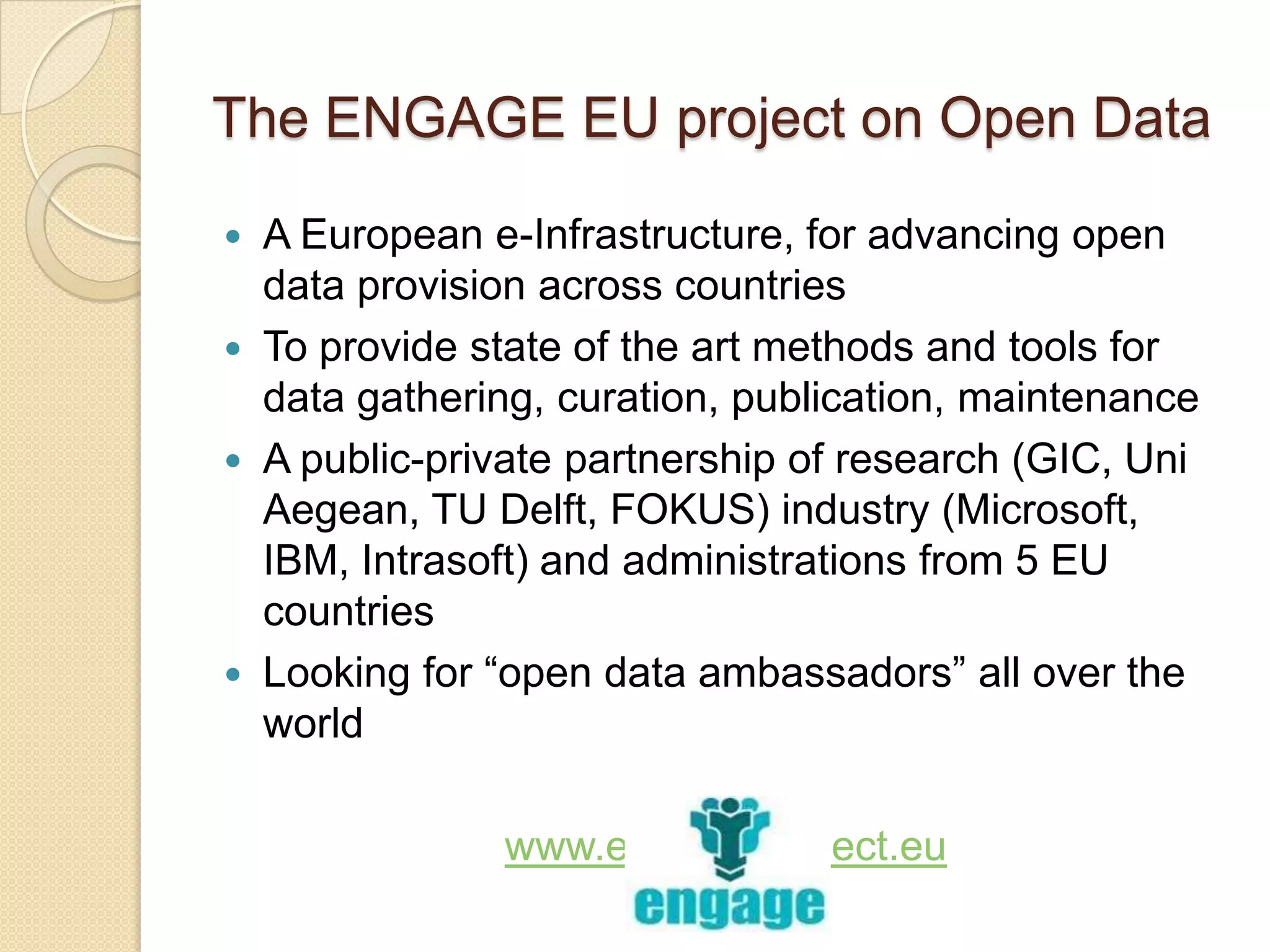 The ENGAGE EU project on Open Data
 A European e-Infrastructure, for advancing open
  data provision across countries
 To provide state of the art methods and tools for
  data gathering, curation, publication, maintenance
 A public-private partnership of research (GIC, Uni
  Aegean, TU Delft, FOKUS) industry (Microsoft,
  IBM, Intrasoft) and administrations from 5 EU
  countries
 Looking for “open data ambassadors” all over the
  world

              www.engage-project.eu
 