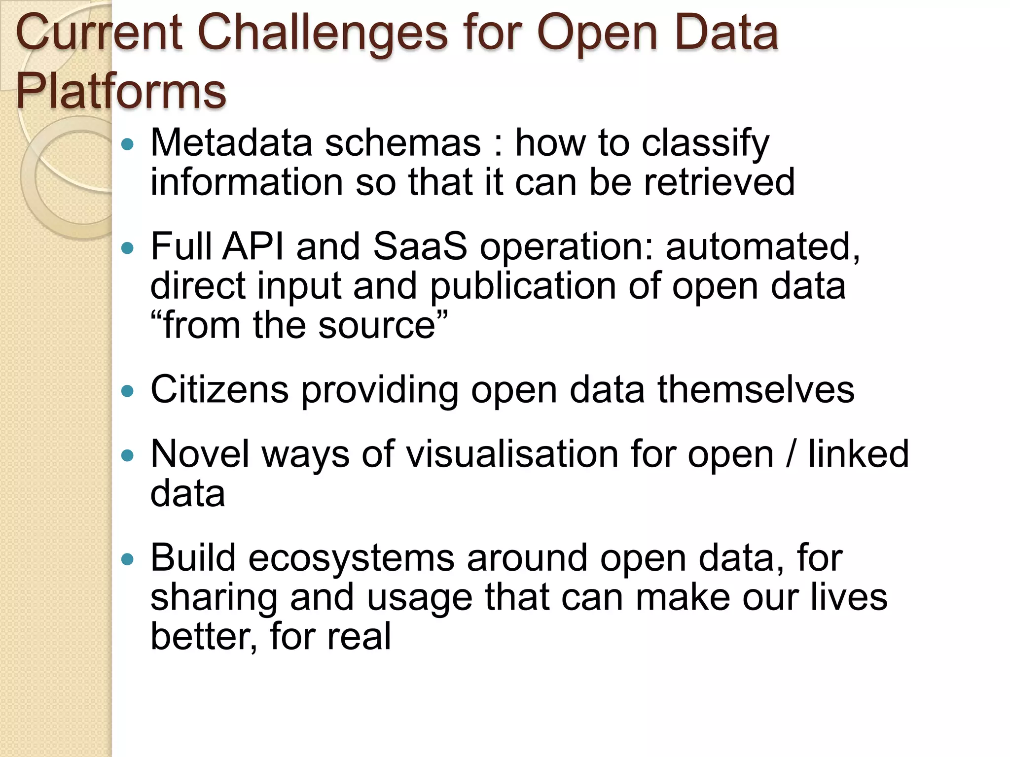 Current Challenges for Open Data
Platforms
       Metadata schemas : how to classify
        information so that it can be retrieved
       Full API and SaaS operation: automated,
        direct input and publication of open data
        “from the source”
       Citizens providing open data themselves
       Novel ways of visualisation for open / linked
        data
       Build ecosystems around open data, for
        sharing and usage that can make our lives
        better, for real
 