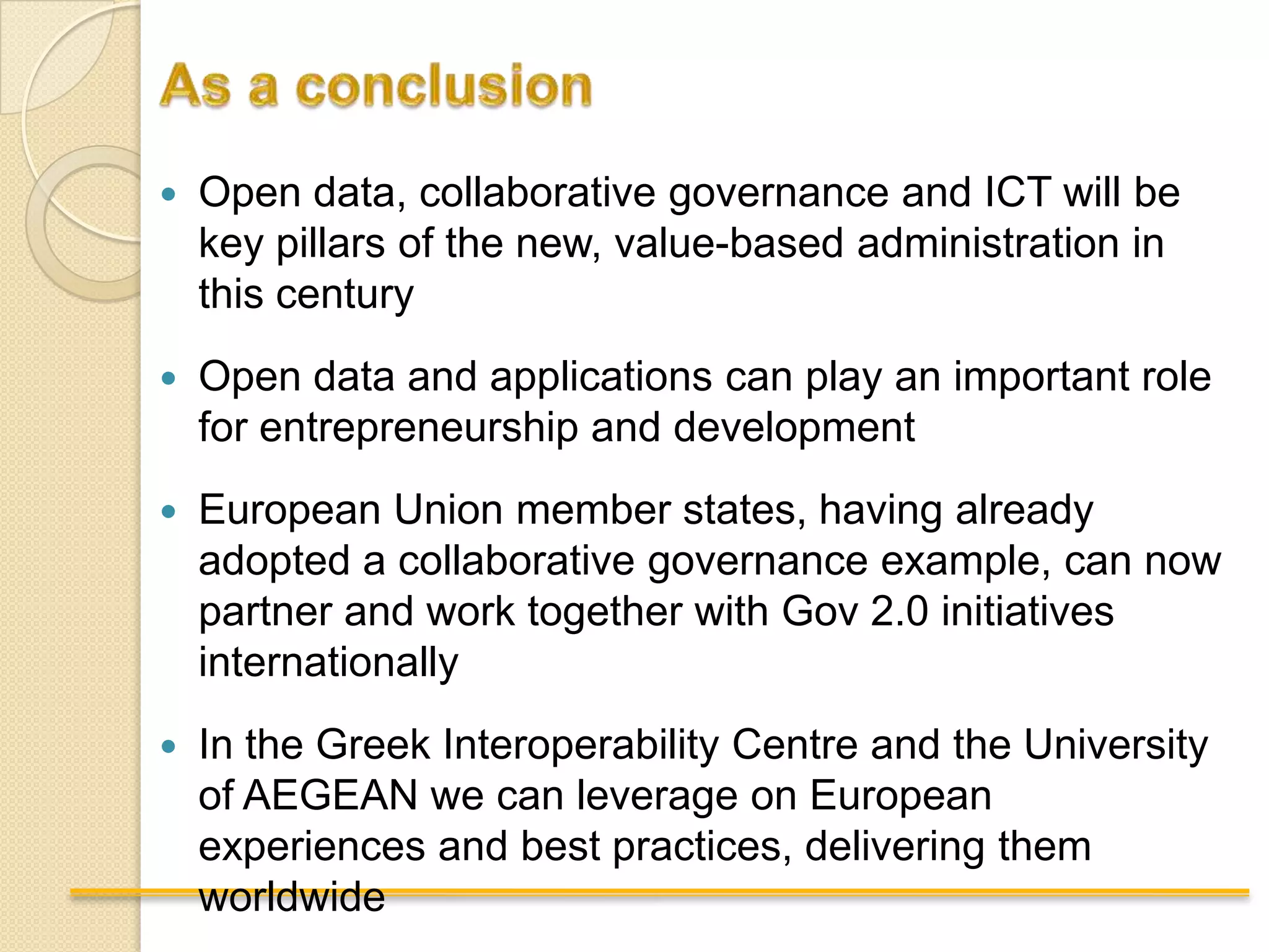    Open data, collaborative governance and ICT will be
    key pillars of the new, value-based administration in
    this century
   Open data and applications can play an important role
    for entrepreneurship and development
   European Union member states, having already
    adopted a collaborative governance example, can now
    partner and work together with Gov 2.0 initiatives
    internationally
   In the Greek Interoperability Centre and the University
    of AEGEAN we can leverage on European
    experiences and best practices, delivering them
    worldwide
 