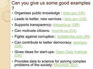Can you give us some good examples
?
   Organises public knowledge : data.gov (UK)
   Leads to better, new services : data.gov (US)
   Supports transparency: diavgeia.gr (GR)
   Can motivate citizens: toronto.ca (CA)
   Fights against corruption : ipaidabribe.com (IN)
   Can contribute to better democracy: opengov
    (GR)
   Gives ideas for start-ups: Open Data Institute
    (UK)
   Provides data to science for solving complex
    problems of the society: ENGAGE (EU)
 