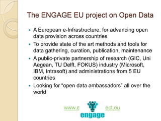 The ENGAGE EU project on Open Data
 A European e-Infrastructure, for advancing open
  data provision across countries
 To provide state of the art methods and tools for
  data gathering, curation, publication, maintenance
 A public-private partnership of research (GIC, Uni
  Aegean, TU Delft, FOKUS) industry (Microsoft,
  IBM, Intrasoft) and administrations from 5 EU
  countries
 Looking for “open data ambassadors” all over the
  world

              www.engage-project.eu
 