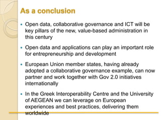    Open data, collaborative governance and ICT will be
    key pillars of the new, value-based administration in
    this century
   Open data and applications can play an important role
    for entrepreneurship and development
   European Union member states, having already
    adopted a collaborative governance example, can now
    partner and work together with Gov 2.0 initiatives
    internationally
   In the Greek Interoperability Centre and the University
    of AEGEAN we can leverage on European
    experiences and best practices, delivering them
    worldwide
 