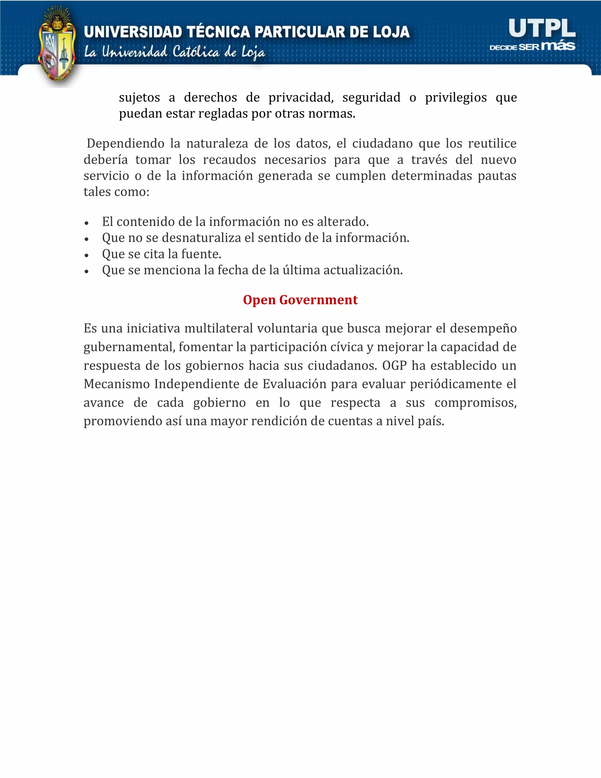 sujetos a derechos de privacidad, seguridad o privilegios que puedan estar regladas por otras normas. Dependiendo la naturaleza de los datos, el ciudadano que los reutilice debería tomar los recaudos necesarios para que a través del nuevo servicio o de la información generada se cumplen determinadas pautas tales como:  El contenido de la información no es alterado.  Que no se desnaturaliza el sentido de la información.  Que se cita la fuente.  Que se menciona la fecha de la última actualización. Open Government Es una iniciativa multilateral voluntaria que busca mejorar el desempeño gubernamental, fomentar la participación cívica y mejorar la capacidad de respuesta de los gobiernos hacia sus ciudadanos. OGP ha establecido un Mecanismo Independiente de Evaluación para evaluar periódicamente el avance de cada gobierno en lo que respecta a sus compromisos, promoviendo así una mayor rendición de cuentas a nivel país. 