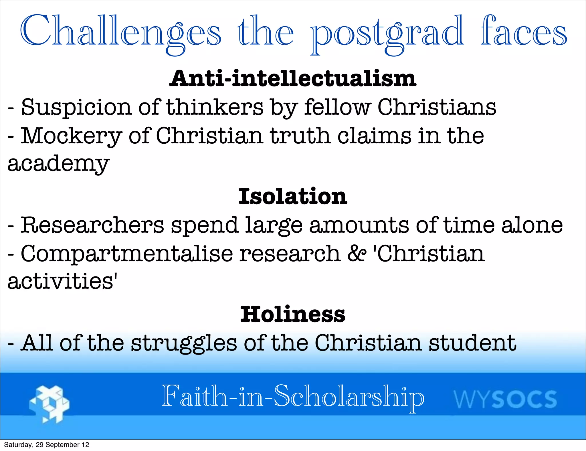 Challenges the postgrad faces
                Anti-intellectualism
- Suspicion of thinkers by fellow Christians
- Mockery of Christian truth claims in the
academy
                      Isolation
- Researchers spend large amounts of time alone
- Compartmentalise research & 'Christian
activities'
                      Holiness
- All of the struggles of the Christian student

                            Faith-in-Scholarship
Saturday, 29 September 12
 