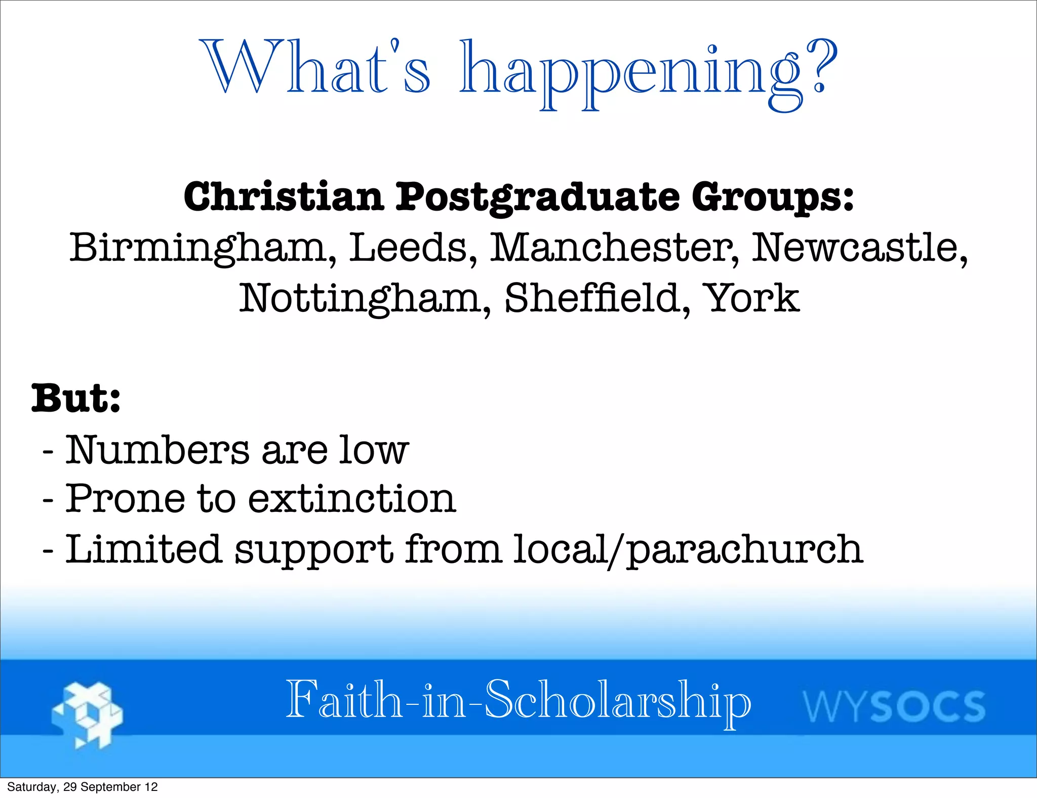What's happening?
               Christian Postgraduate Groups:
          Birmingham, Leeds, Manchester, Newcastle,
                 Nottingham, Shefﬁeld, York

   But:
   - Numbers are low
   - Prone to extinction
   - Limited support from local/parachurch


                              Faith-in-Scholarship
Saturday, 29 September 12
 