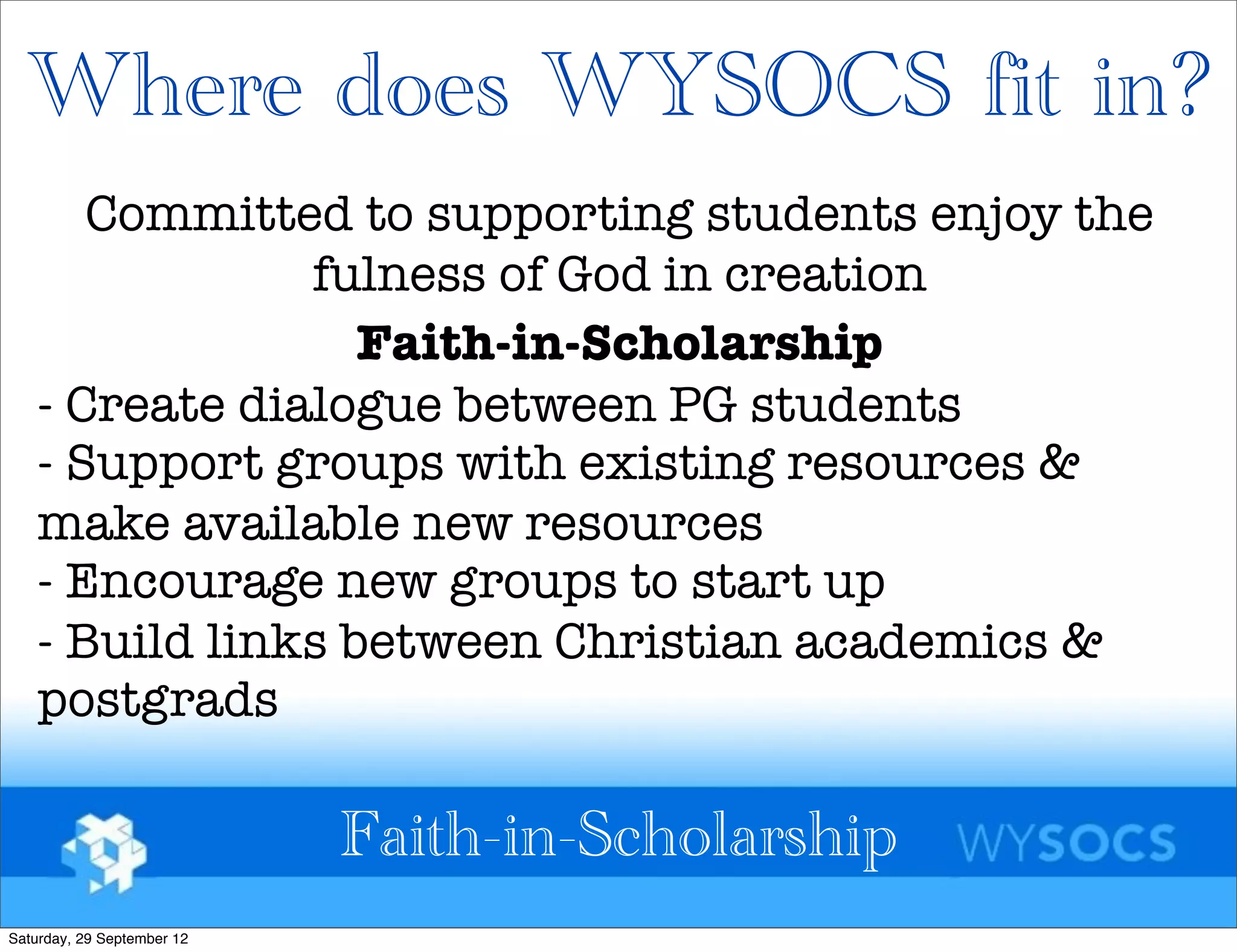 Where does WYSOCS fit in?
       Committed to supporting students enjoy the
                fulness of God in creation
                   Faith-in-Scholarship
    - Create dialogue between PG students
    - Support groups with existing resources &
    make available new resources
    - Encourage new groups to start up
    - Build links between Christian academics &
    postgrads

                            Faith-in-Scholarship
Saturday, 29 September 12
 
