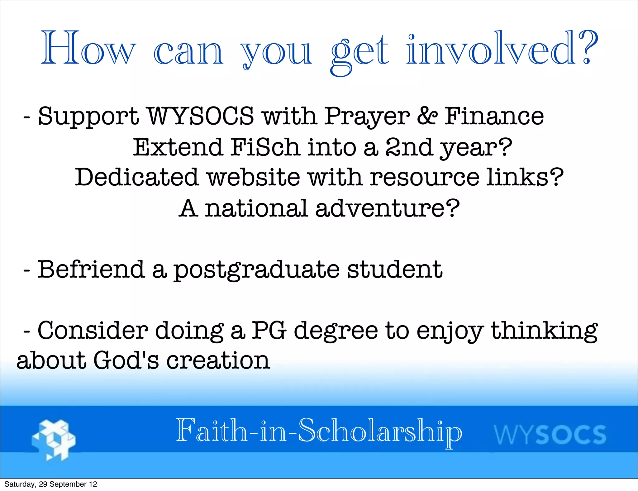 How can you get involved?
    - Support WYSOCS with Prayer & Finance
            Extend FiSch into a 2nd year?
        Dedicated website with resource links?
                A national adventure?

    - Befriend a postgraduate student

   - Consider doing a PG degree to enjoy thinking
   about God's creation

                            Faith-in-Scholarship
Saturday, 29 September 12
 