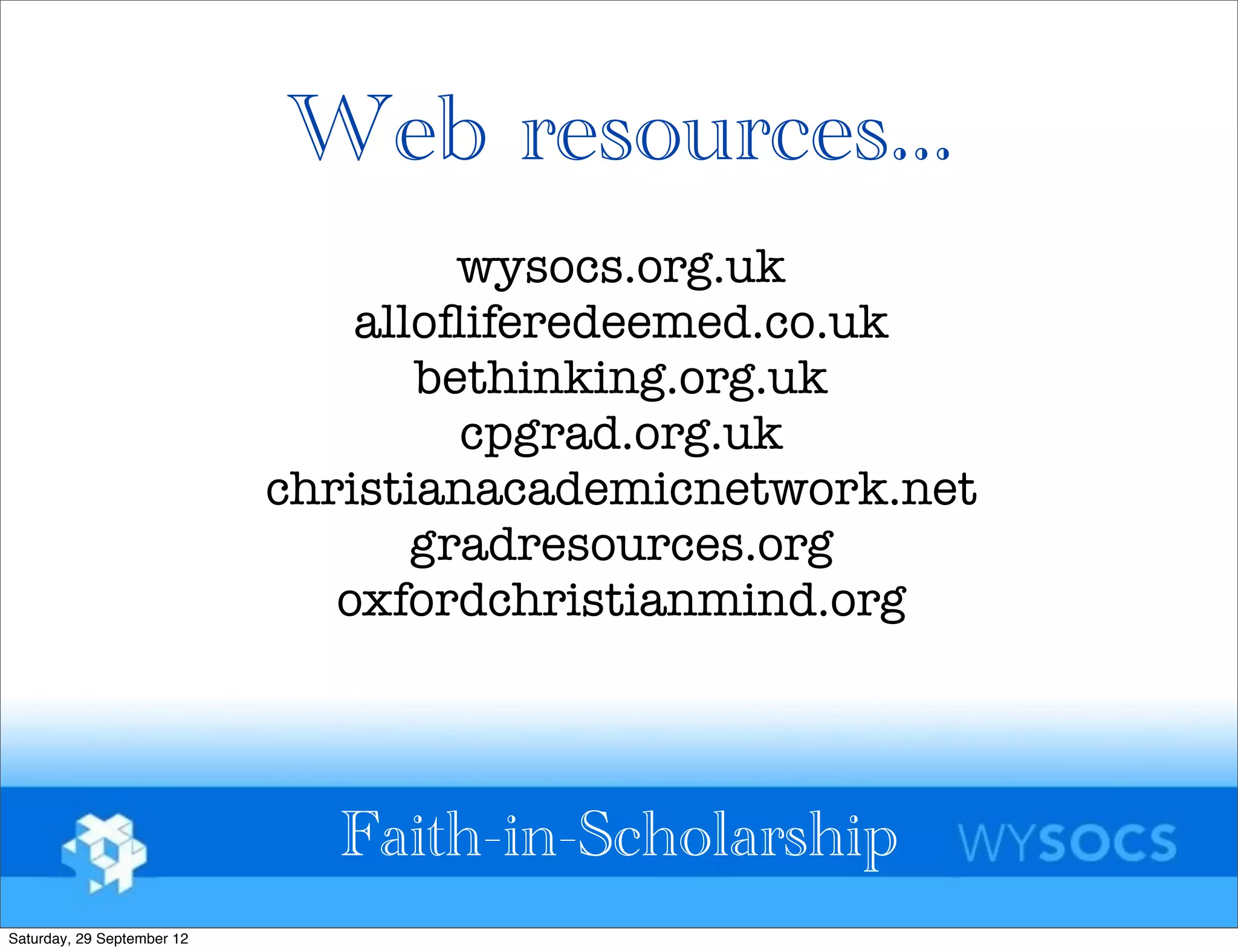 Web resources...
                                     wysocs.org.uk
                                alloﬂiferedeemed.co.uk
                                   bethinking.org.uk
                                     cpgrad.org.uk
                            christianacademicnetwork.net
                                   gradresources.org
                               oxfordchristianmind.org



                              Faith-in-Scholarship
Saturday, 29 September 12
 