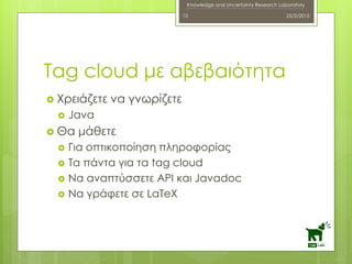 Knowledge and Uncertainty Research Laboratory
 Χρειάζετε να γνωρίζετε
 Java
 Θα μάθετε
 Για οπτικοποίηση πληροφορίας
 Τα πάντα για τα tag cloud
 Να αναπτύσσετε API και Javadoc
 Να γράφετε σε LaTeX
25/2/201515
Tag cloud με αβεβαιότητα
 