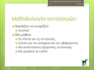 Knowledge and Uncertainty Research Laboratory
 Χρειάζετε να γνωρίζετε
 Αγγλικά
 Θα μάθετε
 Τα πάντα για τις οντολογές
 Πολλά για την ασάφεια και την αβεβαιότητα
 Να αναπτύσσετε εξαιρετικές οντολογίες
 Να γράφετε σε LaTeX
25/2/201519
Μεθοδολογία οντολογιών
 