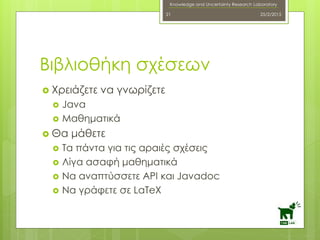 Knowledge and Uncertainty Research Laboratory
 Χρειάζετε να γνωρίζετε
 Java
 Μαθηματικά
 Θα μάθετε
 Τα πάντα για τις αραιές σχέσεις
 Λίγα ασαφή μαθηματικά
 Να αναπτύσσετε API και Javadoc
 Να γράφετε σε LaTeX
25/2/201521
Βιβλιοθήκη σχέσεων
 