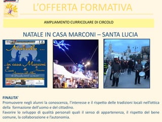 L’OFFERTA FORMATIVA
NATALE IN CASA MARCONI – SANTA LUCIA
FINALITA’
Promuovere negli alunni la conoscenza, l’interesse e il rispetto delle tradizioni locali nell’ottica
della formazione dell’uomo e del cittadino.
Favorire lo sviluppo di qualità personali quali il senso di appartenenza, il rispetto del bene
comune, la collaborazione e l’autonomia.
AMPLIAMENTO CURRICOLARE DI CIRCOLO
 