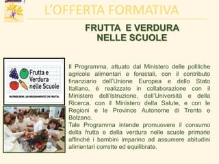 FRUTTA E VERDURA
NELLE SCUOLE
Il Programma, attuato dal Ministero delle politiche
agricole alimentari e forestali, con il contributo
finanziario dell’Unione Europea e dello Stato
Italiano, è realizzato in collaborazione con il
Ministero dell’Istruzione, dell’Università e della
Ricerca, con il Ministero della Salute, e con le
Regioni e le Province Autonome di Trento e
Bolzano.
Tale Programma intende promuovere il consumo
della frutta e della verdura nelle scuole primarie
affinché i bambini imparino ad assumere abitudini
alimentari corrette ed equilibrate.
L’OFFERTA FORMATIVA
 