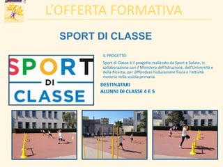 SPORT DI CLASSE
IL PROGETTO
Sport di Classe è il progetto realizzato da Sport e Salute, in
collaborazione con il Ministero dell'Istruzione, dell'Università e
della Ricerca, per diffondere l’educazione fisica e l'attività
motoria nella scuola primaria.
L’OFFERTA FORMATIVA
DESTINATARI
ALUNNI DI CLASSE 4 E 5
 